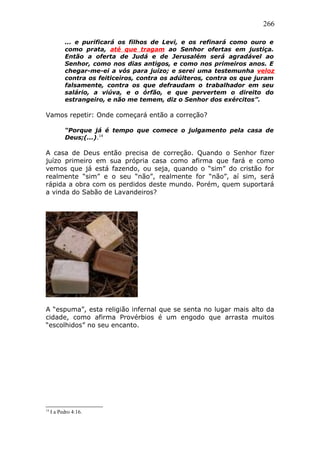 266
... e purificará os filhos de Levi, e os refinará como ouro e
como prata, até que tragam ao Senhor ofertas em justiça.
Então a oferta de Judá e de Jerusalém será agradável ao
Senhor, como nos dias antigos, e como nos primeiros anos. E
chegar-me-ei a vós para juízo; e serei uma testemunha veloz
contra os feiticeiros, contra os adúlteros, contra os que juram
falsamente, contra os que defraudam o trabalhador em seu
salário, a viúva, e o órfão, e que pervertem o direito do
estrangeiro, e não me temem, diz o Senhor dos exércitos”.
Vamos repetir: Onde começará então a correção?
“Porque já é tempo que comece o julgamento pela casa de
Deus;(...).14
A casa de Deus então precisa de correção. Quando o Senhor fizer
juízo primeiro em sua própria casa como afirma que fará e como
vemos que já está fazendo, ou seja, quando o “sim” do cristão for
realmente “sim” e o seu “não”, realmente for “não”, aí sim, será
rápida a obra com os perdidos deste mundo. Porém, quem suportará
a vinda do Sabão de Lavandeiros?
A “espuma”, esta religião infernal que se senta no lugar mais alto da
cidade, como afirma Provérbios é um engodo que arrasta muitos
“escolhidos” no seu encanto.
14
I a Pedro 4:16.
 