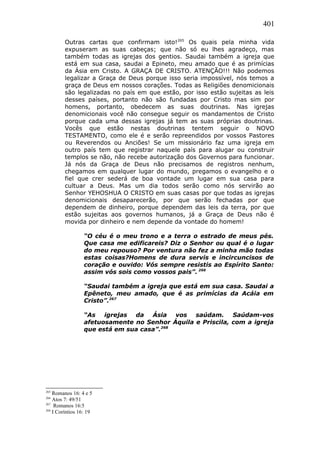 401
Outras cartas que confirmam isto!265
Os quais pela minha vida
expuseram as suas cabeças; que não só eu lhes agradeço, mas
também todas as igrejas dos gentios. Saudai também a igreja que
está em sua casa, saudai a Epineto, meu amado que é as primícias
da Ásia em Cristo. A GRAÇA DE CRISTO. ATENÇÃO!!! Não podemos
legalizar a Graça de Deus porque isso seria impossível, nós temos a
graça de Deus em nossos corações. Todas as Religiões denomicionais
são legalizadas no país em que estão, por isso estão sujeitas as leis
desses países, portanto não são fundadas por Cristo mas sim por
homens, portanto, obedecem as suas doutrinas. Nas igrejas
denomicionais você não consegue seguir os mandamentos de Cristo
porque cada uma dessas igrejas já tem as suas próprias doutrinas.
Vocês que estão nestas doutrinas tentem seguir o NOVO
TESTAMENTO, como ele é e serão repreendidos por vossos Pastores
ou Reverendos ou Anciões! Se um missionário faz uma igreja em
outro país tem que registrar naquele país para alugar ou construir
templos se não, não recebe autorização dos Governos para funcionar.
Já nós da Graça de Deus não precisamos de registros nenhum,
chegamos em qualquer lugar do mundo, pregamos o evangelho e o
fiel que crer sederá de boa vontade um lugar em sua casa para
cultuar a Deus. Mas um dia todos serão como nós servirão ao
Senhor YEHOSHUA O CRISTO em suas casas por que todas as igrejas
denomicionais desaparecerão, por que serão fechadas por que
dependem de dinheiro, porque dependem das leis da terra, por que
estão sujeitas aos governos humanos, já a Graça de Deus não é
movida por dinheiro e nem depende da vontade do homem!
“O céu é o meu trono e a terra o estrado de meus pés.
Que casa me edificareis? Diz o Senhor ou qual é o lugar
do meu repouso? Por ventura não fez a minha mão todas
estas coisas?Homens de dura servis e incircuncisos de
coração e ouvido: Vós sempre resistis ao Espírito Santo:
assim vós sois como vossos pais”. 266
“Saudai também a igreja que está em sua casa. Saudai a
Epêneto, meu amado, que é as primícias da Acáia em
Cristo”.267
“As igrejas da Ásia vos saúdam. Saúdam-vos
afetuosamente no Senhor Áquila e Priscila, com a igreja
que está em sua casa”.268
265
Romanos 16: 4 e 5
266
Atos 7: 49/51
267
Romanos 16:5
268
I Coríntios 16: 19
 