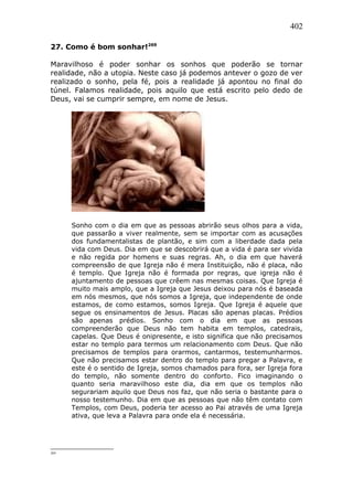 402
27. Como é bom sonhar!269
Maravilhoso é poder sonhar os sonhos que poderão se tornar
realidade, não a utopia. Neste caso já podemos antever o gozo de ver
realizado o sonho, pela fé, pois a realidade já apontou no final do
túnel. Falamos realidade, pois aquilo que está escrito pelo dedo de
Deus, vai se cumprir sempre, em nome de Jesus.
Sonho com o dia em que as pessoas abrirão seus olhos para a vida,
que passarão a viver realmente, sem se importar com as acusações
dos fundamentalistas de plantão, e sim com a liberdade dada pela
vida com Deus. Dia em que se descobrirá que a vida é para ser vivida
e não regida por homens e suas regras. Ah, o dia em que haverá
compreensão de que Igreja não é mera Instituição, não é placa, não
é templo. Que Igreja não é formada por regras, que igreja não é
ajuntamento de pessoas que crêem nas mesmas coisas. Que Igreja é
muito mais amplo, que a Igreja que Jesus deixou para nós é baseada
em nós mesmos, que nós somos a Igreja, que independente de onde
estamos, de como estamos, somos Igreja. Que Igreja é aquele que
segue os ensinamentos de Jesus. Placas são apenas placas. Prédios
são apenas prédios. Sonho com o dia em que as pessoas
compreenderão que Deus não tem habita em templos, catedrais,
capelas. Que Deus é onipresente, e isto significa que não precisamos
estar no templo para termos um relacionamento com Deus. Que não
precisamos de templos para orarmos, cantarmos, testemunharmos.
Que não precisamos estar dentro do templo para pregar a Palavra, e
este é o sentido de Igreja, somos chamados para fora, ser Igreja fora
do templo, não somente dentro do conforto. Fico imaginando o
quanto seria maravilhoso este dia, dia em que os templos não
segurariam aquilo que Deus nos faz, que não seria o bastante para o
nosso testemunho. Dia em que as pessoas que não têm contato com
Templos, com Deus, poderia ter acesso ao Pai através de uma Igreja
ativa, que leva a Palavra para onde ela é necessária.
269
 