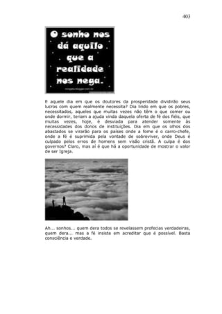 403
E aquele dia em que os doutores da prosperidade dividirão seus
lucros com quem realmente necessita? Dia lindo em que os pobres,
necessitados, aqueles que muitas vezes não têm o que comer ou
onde dormir, teriam a ajuda vinda daquela oferta de fé dos fiéis, que
muitas vezes, hoje, é desviada para atender somente às
necessidades dos donos de instituições. Dia em que os olhos dos
abastados se virarão para os países onde a fome é o carro-chefe,
onde a fé é suprimida pela vontade de sobreviver, onde Deus é
culpado pelos erros de homens sem visão cristã. A culpa é dos
governos? Claro, mas aí é que há a oportunidade de mostrar o valor
de ser Igreja.
Ah... sonhos... quem dera todos se revelassem profecias verdadeiras,
quem dera... mas a fé insiste em acreditar que é possível. Basta
consciência e verdade.
 