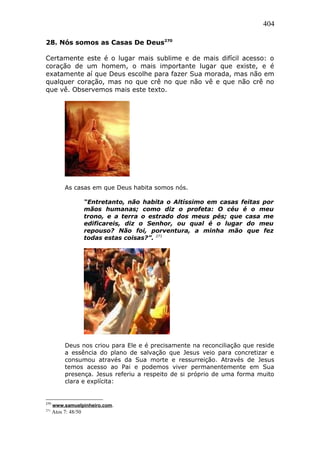 404
28. Nós somos as Casas De Deus270
Certamente este é o lugar mais sublime e de mais difícil acesso: o
coração de um homem, o mais importante lugar que existe, e é
exatamente aí que Deus escolhe para fazer Sua morada, mas não em
qualquer coração, mas no que crê no que não vê e que não crê no
que vê. Observemos mais este texto.
As casas em que Deus habita somos nós.
“Entretanto, não habita o Altíssimo em casas feitas por
mãos humanas; como diz o profeta: O céu é o meu
trono, e a terra o estrado dos meus pés; que casa me
edificareis, diz o Senhor, ou qual é o lugar do meu
repouso? Não foi, porventura, a minha mão que fez
todas estas coisas?”. 271
Deus nos criou para Ele e é precisamente na reconciliação que reside
a essência do plano de salvação que Jesus veio para concretizar e
consumou através da Sua morte e ressurreição. Através de Jesus
temos acesso ao Pai e podemos viver permanentemente em Sua
presença. Jesus referiu a respeito de si próprio de uma forma muito
clara e explícita:
270
www.samuelpinheiro.com.
271
Atos 7: 48/50
 