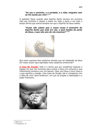 405
“Eu sou o caminho, e a verdade, e a vida; ninguém vem
ao Pai senão por mim”.272
O apóstolo Paulo quando pelo Espírito Santo escreve em primeira
mão aos Coríntios e depois a todos em toda a parte e em todo o
tempo afirma que somos templos em que o Espírito de Deus habita:
“Acaso não sabeis que o vosso corpo é santuário do
Espírito Santo que está em vós, o qual tendes da parte
de Deus, e que não sois de vós mesmos?” 273
Que outro supremo bem podemos almejar que ser habitação de Deus
em nosso corpo? Que dignidade maior podemos ambicionar?
A Casa De Oração: Este é o termo que por excelência traduzia o
espaço em que nos reunimos para cultuar a Deus em conjunto e que
infelizmente começa a cair em desuso. Falar com Deus e ouvir Deus é
o que significa a oração. Uma Casa de Oração não é compatível com
a idéia de uma “obra faraônica”, em que se projeta a ostentação e o
poder financeiro.
272
João 14: 6
273
I Coríntios 6: 19
 