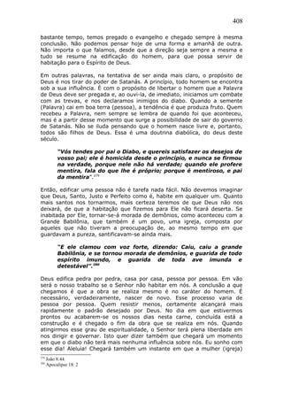 408
bastante tempo, temos pregado o evangelho e chegado sempre à mesma
conclusão. Não podemos pensar hoje de uma forma e amanhã de outra.
Não importa o que falamos, desde que a direção seja sempre a mesma e
tudo se resume na edificação do homem, para que possa servir de
habitação para o Espírito de Deus.
Em outras palavras, na tentativa de ser ainda mais claro, o propósito de
Deus é nos tirar do poder de Satanás. A princípio, todo homem se encontra
sob a sua influência. É com o propósito de libertar o homem que a Palavra
de Deus deve ser pregada e, ao ouvi-la, de imediato, iniciamos um combate
com as trevas, e nos declaramos inimigos do diabo. Quando a semente
(Palavra) cai em boa terra (pessoa), a tendência é que produza fruto. Quem
recebeu a Palavra, nem sempre se lembra de quando foi que aconteceu,
mas é a partir desse momento que surge a possibilidade de sair do governo
de Satanás. Não se iluda pensando que o homem nasce livre e, portanto,
todos são filhos de Deus. Essa é uma doutrina diabólica, do deus deste
século.
“Vós tendes por pai o Diabo, e quereis satisfazer os desejos de
vosso pai; ele é homicida desde o princípio, e nunca se firmou
na verdade, porque nele não há verdade; quando ele profere
mentira, fala do que lhe é próprio; porque é mentiroso, e pai
da mentira”.279
Então, edificar uma pessoa não é tarefa nada fácil. Não devemos imaginar
que Deus, Santo, Justo e Perfeito como é, habite em qualquer um. Quanto
mais santos nos tornarmos, mais certeza teremos de que Deus não nos
deixará, de que a habitação que fizemos para Ele não ficará deserta. Se
inabitada por Ele, tornar-se-á morada de demônios, como aconteceu com a
Grande Babilônia, que também é um povo, uma igreja, composta por
aqueles que não tiveram a preocupação de, ao mesmo tempo em que
guardavam a pureza, santificavam-se ainda mais.
“E ele clamou com voz forte, dizendo: Caiu, caiu a grande
Babilônia, e se tornou morada de demônios, e guarida de todo
espírito imundo, e guarida de toda ave imunda e
detestável”.280
Deus edifica pedra por pedra, casa por casa, pessoa por pessoa. Em vão
será o nosso trabalho se o Senhor não habitar em nós. A conclusão a que
chegamos é que a obra se realiza mesmo é no caráter do homem. É
necessário, verdadeiramente, nascer de novo. Esse processo varia de
pessoa por pessoa. Quem resistir menos, certamente alcançará mais
rapidamente o padrão desejado por Deus. No dia em que estivermos
prontos ou acabarem-se os nossos dias nesta carne, concluída está a
construção e é chegado o fim da obra que se realiza em nós. Quando
atingirmos esse grau de espiritualidade, o Senhor terá plena liberdade em
nos dirigir e governar. Isto quer dizer também que chegará um momento
em que o diabo não terá mais nenhuma influência sobre nós. Eu sonho com
esse dia! Aleluia! Chegará também um instante em que a mulher (igreja)
279
João 8:44.
280
Apocalipse 18: 2
 