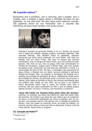 410
30. A grande ruptura284
Rompemos com o protótipo, com o rascunho, com o projeto, com o
modelo, com o símbolo e agora temos a FEITURA de Deus no seu
esplendor, na sua arte final. Em dias maus como estamos vivendo,
não podemos deixar de nos maravilhar com o requinte das
maravilhas de Deus neste sentido e em tantos outros.
Estevão é acusado de perverter Moisés, a Lei e o Templo. De acordo
com a lógica da tradição religiosa judaica, acusações legítimas. Não
somente Estevão, mas também todos os apóstolos, estavam
ensinando que Deus havia celebrado um novo Pacto: não mais em
Moisés, mas em Jesus Cristo; não mais no sangue dos animais
sacrificados, mas no sangue de Jesus Cristo, que nos purifica de todo
pecado; não mais na Lei, mas na graça; não mais centralizado no
Templo de Jerusalém, erigido sobre o Monte Sião, mas num templo
de pedras vivas, construído nos três dias que delimitam a morte e a
ressurreição de Jesus Cristo. De fato, a mensagem dos seguidores de
Jesus Cristo, e Estevão era um deles, tornava obsoleta a estrutura
Moisés-Lei-Templo. Mas, na verdade, a mensagem de Estevão era a
perfeita consumação do propósito de Deus, estabelecido desde antes
da fundação do mundo. Do particular para o universal: de um povo, o
hebreu, para todas as famílias da terra; dos animais sacrificados para
sua própria vida, doada em seu Filho; da Lei para o seu Espírito
Santo derramado sobre toda a carne; do Templo para todo o
universo, até que todos soubessem de fato o que os poetas gregos
apenas intuíam: em Deus “vivemos, nos movemos e existimos”.
“Deus não habita em Templos feitos pelas mãos dos homens”
significa, na verdade, que Deus não habita em nada feito pelas mãos
dos homens. Os homens e as obras de suas mãos é que se sustentam
em Deus. O movimento deflagrado por Jesus na Galiléia, ano 30, foi,
de fato, uma grande ruptura, não apenas com a tradição do judaísmo
hebreu, mas com todas as maneiras como, ao longo da história, os
homens intuíram Deus e como com Ele se relacionar. O Deus e Pai de
nosso Senhor Jesus Cristo, é singular.
31. Coração de Pedra285
284
Ed René Kivitz.
285
Por Helder Assis.
 