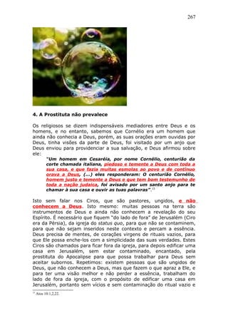 267
4. A Prostituta não prevalece
Os religiosos se dizem indispensáveis mediadores entre Deus e os
homens, e no entanto, sabemos que Cornélio era um homem que
ainda não conhecia a Deus, porém, as suas orações eram ouvidas por
Deus, tinha visões da parte de Deus, foi visitado por um anjo que
Deus enviou para providenciar a sua salvação, e Deus afirmou sobre
ele:
“Um homem em Cesaréia, por nome Cornélio, centurião da
corte chamada italiana, piedoso e temente a Deus com toda a
sua casa, e que fazia muitas esmolas ao povo e de contínuo
orava a Deus, (...) eles responderam: O centurião Cornélio,
homem justo e temente a Deus e que tem bom testemunho de
toda a nação judaica, foi avisado por um santo anjo para te
chamar à sua casa e ouvir as tuas palavras”.15
Isto sem falar nos Ciros, que são pastores, ungidos, e não
conhecem a Deus. Isto mesmo: muitas pessoas na terra são
instrumentos de Deus e ainda não conhecem a revelação do seu
Espírito. É necessário que fiquem “do lado de fora” de Jerusalém (Ciro
era da Pérsia), da igreja do status quo, para que não se contaminem,
para que não sejam inseridos neste contexto e percam a essência.
Deus precisa de mentes, de corações virgens de rituais vazios, para
que Ele possa enche-los com a simplicidade das suas verdades. Estes
Ciros são chamados para ficar fora da igreja, para depois edificar uma
casa em Jerusalém, sem estar contaminado, encantado, pela
prostituta do Apocalipse para que possa trabalhar para Deus sem
aceitar subornos. Repetimos: existem pessoas que são ungidos de
Deus, que não conhecem a Deus, mas que fazem o que apraz a Ele, e
para ter uma visão melhor e não perder a essência, trabalham do
lado de fora da igreja, com o propósito de edificar uma casa em
Jerusalém, portanto sem vícios e sem contaminação do ritual vazio e
15
Atos 10:1,2,22.
 