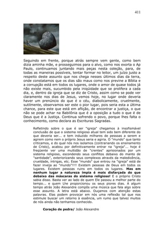 411
Seguindo em frente, porque atrás sempre vem gente, como bem
dizia aminha mãe, e prosseguimos para o alvo, como nos exorta o Ap
Paulo, continuamos juntando mais peças nesta coleção, para, de
todas as maneiras possíveis, tentar formar no leitor, um juízo justo a
respeito deste assunto que nos chega nesses últimos dias da terra,
onde constatamos que os dias são maus como nos previne a Bíblia e
a corrupção está em todos os lugares, onde o amor de quase todos já
não existe mais, sucumbido pela iniqüidade que se prolifera a cada
dia, e, dentro da igreja que se diz de Cristo, assim como se pode ver
claramente nos dias de Jesus, vemos hoje, no lugar onde deveria
haver um prenúncio do que é o céu, diabolicamente, cruelmente,
sutilmente, observamos ser este o pior lugar, pois seria esta a última
chance, para este que está em aflição, de encontrar a justiça, o que
não se pode achar na Babilônia que é a oposição a tudo o que é de
Deus que é a Justiça. Continua sofrendo o povo, porque lhes falta o
conhecimento, como declara as Escrituras Sagradas.
Refletindo sobre o que é ser "igreja" chegamos à insofismável
conclusão de que o sistema religioso atual tem sido bem diferente do
que deveria ser... e tem induzido milhares de pessoas a serem e
agirem como nem o próprio Jesus seria e agiria. O "mundo" que tanto
criticamos, e do qual nós nos isolamos (contrariando os ensinamento
de Cristo), acabou por definitivamente entrar na "igreja"... hoje é
freqüente ver uma multidão de "crentes" aprisionados por um
sistema religioso, escondendo seus conflitos debaixo do manto de
"santidade", exteriorizando seus complexos através da maledicência,
crueldade, intrigas, etc. Esse "mundo" que entrou na "igreja" está de
fazer inveja ao "mundo"!!!! Existem pessoas de Deus em todos os
lugares. Existem pessoas ruins em todos os lugares. Mas em
nenhum lugar a natureza ímpia é mais disfarçada do que
debaixo das máscaras do sistema religioso! E o próprio Cristo
sabia disso. Basta ver ao lado de quem Ele passou a melhor parte do
tempo... e quem Lhe proporcionou os seus piores dias. A algum
tempo atrás João Alexandre compôs uma música que fala algo sobre
esse assunto. A letra está abaixo. Ouçamos com atenção estas
palavras. Elas podem provocar em nós uma reflexão tal que nos
estimule buscar um retorno à essência, um rumo que talvez muitos
de nós ainda não tenhamos conhecido.
Coração de pedra/ João Alexandre
 