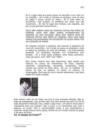 412
Ali é o lugar ideal pra quem quiser se esconder e ser mais um
na multidão... Ali é onde os homens se abraçam, mas na hora
de pagar o preço, lavam as mãos... Ali é onde todos se
encontram, mas acabam se perdendo por achar que são
invencíveis... Ali não há lugar pra tristeza, pra angústia, pra
dor ou pra gemidos inexprimíveis...
DEUS NÃO HABITA MAIS EM TEMPLOS FEITOS POR MÃOS DE
HOMENS, DEUS NÃO SERÁ JAMAIS ACORRENTADO ÀS
PAREDES DE UMA RELIGIÃO, DEUS NÃO HABITA MAIS EM
TEMPLOS FEITOS POR MÃOS DE HOMENS, DEUS NÃO SERÁ
JAMAIS ENCLAUSURADO NA ESCURIDÃO DE QUEM AINDA TEM
UM CORAÇÃO DE PEDRA
Ali ninguém conhece a essência, tão somente a aparência de
viver em comunhão... Ali é onde os loucos se entendem, onde
os sábios se prendem ao valor da tradição... Um falso paraíso
presente, um fanatismo distante, um cristianismo sem
direção... Ali é onde todos proíbem, onde todos permitem,
onde são assim, nem "SIM" nem "NÃO"...
Que vença, mesmo que haja desavença, todo aquele que
repensa na crença da onipresença de Deus. Sejamos
coerentes, transparentes, reluzentes, conscientes, todos
crentes que somos os filhos Seus... Na rua, no trabalho, na
escola, na loja, na padaria, no posto, na rodovia, na
congregação, Que haja em nós o mesmo sentimento: que Deus
habite em nosso coração!
Esta música, além de ser linda, nos leva à uma profunda reflexão. Não se
trata de propaganda, mas preciso dizer que esta canção faz parte do CD de
João Alexandre entitulado “Voz, Violão e algo mais”, um álbum muito belo e
importante para sua coleção. Vale a pena, e eu recomendo que você o
adquira, se puder. Mas a recomendação maior é que aprendamos a
repensar nossa postura como Igreja, dentro de um mundo carente da graça
e do amor de Deus.
32. O templo de Cristo286
286
Bob & Robison.
 
