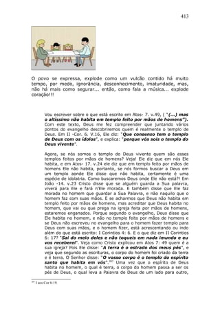 413
O povo se expressa, explode como um vulcão contido há muito
tempo, por medo, ignorância, desconhecimento, imaturidade, mas,
não há mais como segurar... então, como fala a música... explode
coração!!!
Vou escrever sobre o que está escrito em Atos- 7. v.49, ( “(...) mas
o altíssimo não habita em templo feito por mãos de homens”).
Com este texto, Deus me fez compreender que juntando vários
pontos do evangelho descobriremos quem é realmente o templo de
Deus. Em II -Cor. 6. V.16, Ele diz: “Que consenso tem o templo
de Deus com os ídolos”, e explica: “porque vós sois o templo do
Deus vivente”.
Agora, se nós somos o templo do Deus vivente quem são esses
templos feitos por mãos de homens? Veja! Ele diz que em nós Ele
habita, e em Atos- 17. v.24 ele diz que em templo feito por mãos de
homens Ele não habita, portanto, se nós formos buscar a Deus em
um templo aonde Ele disse que não habita, certamente é uma
espécie de idolatria. Como buscaremos Deus onde Ele não está?! Em
João -14. v.23 Cristo disse que se alguém guarda a Sua palavra,
viverá para Ele e fará n’Ele morada. E também disse que Ele faz
morada no homem que guardar a Sua Palavra, e não naquilo que o
homem faz com suas mãos. E se acharmos que Deus não habita em
templo feito por mãos de homens, mas acreditar que Deus habita no
homem, que vai ou que prega na igreja feita por mãos de homens,
estaremos enganados. Porque segundo o evangelho, Deus disse que
Ele habita no homem, e não no templo feito por mãos de homens e
se Deus não escreveu no evangelho para o homem fazer templo para
Deus com suas mãos, e o homem fizer, está acrescentando ou indo
além do que está escrito: I Corintios 4: 6. E o que diz em II Corintios
6: 17? “Sai do meio deles e não toqueis em nada imundo e eu
vos receberei”. Veja como Cristo explicou em Atos 7: 49 quem é a
sua igreja? Pois Ele disse: “A terra é o estrado dos meus pés”, e
veja que segundo as escrituras, o corpo do homem foi criado da terra
e é terra. O Senhor disse: “O vosso corpo é o templo do espírito
santo que habita em vós”.287
Uma vez que o espírito de Deus
habita no homem, o qual é terra, o corpo do homem passa a ser os
pés de Deus, o qual leva a Palavra de Deus de um lado para outro,
287
I aos Cor 6:19.
 