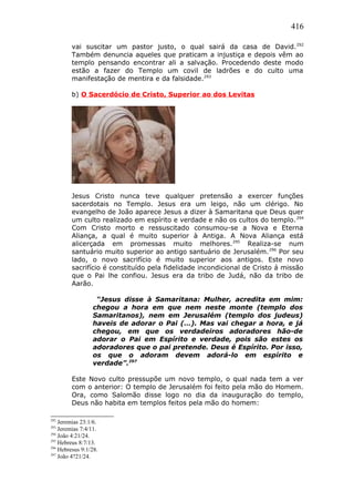 416
vai suscitar um pastor justo, o qual sairá da casa de David.292
Também denuncia aqueles que praticam a injustiça e depois vêm ao
templo pensando encontrar ali a salvação. Procedendo deste modo
estão a fazer do Templo um covil de ladrões e do culto uma
manifestação de mentira e da falsidade.293
b) O Sacerdócio de Cristo, Superior ao dos Levitas
Jesus Cristo nunca teve qualquer pretensão a exercer funções
sacerdotais no Templo. Jesus era um leigo, não um clérigo. No
evangelho de João aparece Jesus a dizer à Samaritana que Deus quer
um culto realizado em espírito e verdade e não os cultos do templo.294
Com Cristo morto e ressuscitado consumou-se a Nova e Eterna
Aliança, a qual é muito superior à Antiga. A Nova Aliança está
alicerçada em promessas muito melhores.295
Realiza-se num
santuário muito superior ao antigo santuário de Jerusalém.296
Por seu
lado, o novo sacrifício é muito superior aos antigos. Este novo
sacrifício é constituído pela fidelidade incondicional de Cristo á missão
que o Pai lhe confiou. Jesus era da tribo de Judá, não da tribo de
Aarão.
“Jesus disse à Samaritana: Mulher, acredita em mim:
chegou a hora em que nem neste monte (templo dos
Samaritanos), nem em Jerusalém (templo dos judeus)
haveis de adorar o Pai (…). Mas vai chegar a hora, e já
chegou, em que os verdadeiros adoradores hão-de
adorar o Pai em Espírito e verdade, pois são estes os
adoradores que o pai pretende. Deus é Espírito. Por isso,
os que o adoram devem adorá-lo em espírito e
verdade”.297
Este Novo culto pressupõe um novo templo, o qual nada tem a ver
com o anterior: O templo de Jerusalém foi feito pela mão do Homem.
Ora, como Salomão disse logo no dia da inauguração do templo,
Deus não habita em templos feitos pela mão do homem:
292
Jeremias 23:1/6.
293
Jeremias 7:4/11.
294
João 4:21/24.
295
Hebreus 8:7/13.
296
Hebresus 9:1/28.
297
João 4?21/24.
 