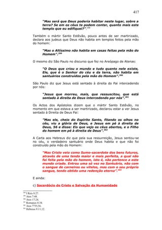 417
“Mas será que Deus poderia habitar neste lugar, sobre a
terra? Se em os céus te podem conter, quanto mais este
templo que eu edifiquei?”.298
Também o mártir Santo Estêvão, pouco antes de ser martirizado,
declara aos judeus que Deus não habita em templos feitos pela mão
do homem:
“Mas o Altíssimo não habita em casas feitas pela mão do
Homem”.299
O mesmo diz São Paulo no discurso que fez no Areópago de Atenas:
“O Deus que criou o mundo e tudo quanto nele existe,
Ele, que é o Senhor do céu e da terra, não habita em
santuários construídos pela mão do Homem”.300
São Paulo diz que Jesus está sentado à direita do Pai intercedendo
por nós:
“Jesus que morreu, mais, que ressuscitou, que está
sentado à direita de Deus intercedendo por nós”.301
Os Actos dos Apóstolos dizem que o mártir Santo Estêvão, no
momento em que estava a ser martirizado, declarou estar a ver Jesus
sentado à Direita de Deus Pai:
”Mas ele, cheio do Espírito Santo, fitando os olhos no
céu, viu a glória de Deus, e Jesus em pé à direita de
Deus, 56 e disse: Eis que vejo os céus abertos, e o Filho
do homem em pé à direita de Deus”.302
A Carta aos Hebreus diz que pela sua ressurreição, Jesus sentou-se
no céu, o verdadeiro santuário onde Deus habita e que não foi
construído pela mão do Homem:
“Mas Cristo veio como Sumo-sacerdote dos bens futuros,
através de uma tenda maior e mais perfeita, a qual não
foi feita pela mão do homem, isto é, não pertence a este
mundo criado. Entrou uma só vez no Santuário, não com
o sangue de carneiros ou vitelos, mas com o seu próprio
sangue, tendo obtido uma redenção eterna”.303
E ainda:
c) Sacerdócio de Cristo e Salvação da Humanidade
298
I Reis 8:27.
299
Atos 7:48.
300
Atos 17:24.
301
Romanos 8:34.
302
Atos 7?55,56.
303
Hebreus 9:11,12.
 