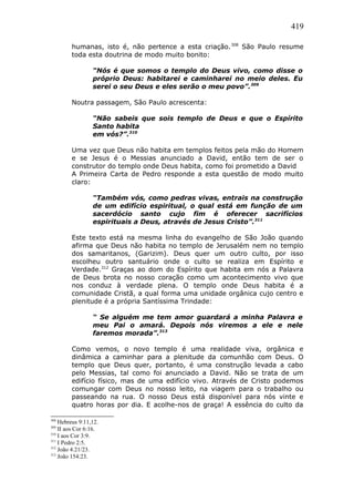 419
humanas, isto é, não pertence a esta criação.308
São Paulo resume
toda esta doutrina de modo muito bonito:
“Nós é que somos o templo do Deus vivo, como disse o
próprio Deus: habitarei e caminharei no meio deles. Eu
serei o seu Deus e eles serão o meu povo”.309
Noutra passagem, São Paulo acrescenta:
“Não sabeis que sois templo de Deus e que o Espírito
Santo habita
em vós?”.310
Uma vez que Deus não habita em templos feitos pela mão do Homem
e se Jesus é o Messias anunciado a David, então tem de ser o
construtor do templo onde Deus habita, como foi prometido a David
A Primeira Carta de Pedro responde a esta questão de modo muito
claro:
“Também vós, como pedras vivas, entrais na construção
de um edifício espiritual, o qual está em função de um
sacerdócio santo cujo fim é oferecer sacrifícios
espirituais a Deus, através de Jesus Cristo”.311
Este texto está na mesma linha do evangelho de São João quando
afirma que Deus não habita no templo de Jerusalém nem no templo
dos samaritanos, (Garizim). Deus quer um outro culto, por isso
escolheu outro santuário onde o culto se realiza em Espírito e
Verdade.312
Graças ao dom do Espírito que habita em nós a Palavra
de Deus brota no nosso coração como um acontecimento vivo que
nos conduz à verdade plena. O templo onde Deus habita é a
comunidade Cristã, a qual forma uma unidade orgânica cujo centro e
plenitude é a própria Santíssima Trindade:
“ Se alguém me tem amor guardará a minha Palavra e
meu Pai o amará. Depois nós viremos a ele e nele
faremos morada”.313
Como vemos, o novo templo é uma realidade viva, orgânica e
dinâmica a caminhar para a plenitude da comunhão com Deus. O
templo que Deus quer, portanto, é uma construção levada a cabo
pelo Messias, tal como foi anunciado a David. Não se trata de um
edifício físico, mas de uma edifício vivo. Através de Cristo podemos
comungar com Deus no nosso leito, na viagem para o trabalho ou
passeando na rua. O nosso Deus está disponível para nós vinte e
quatro horas por dia. E acolhe-nos de graça! A essência do culto da
308
Hebreus 9:11,12.
309
II aos Cor 6:16.
310
I aos Cor 3:9.
311
I Pedro 2:5.
312
João 4:21/23.
313
João 154:23.
 