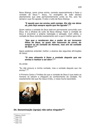 420
Nova Aliança, como vimos acima, consiste essencialmente e fazer a
vontade de Deus.314
Jesus, no evangelho de João declara
abertamente que está permanentemente unido ao Pai, pois faz
sempre o que lhe agrada. É este o culto da Nova Aliança:
“E aquele que me enviou está comigo. Ele não me deixa
só, pois faço sempre aquilo que lhe agrada”.315
Quem realiza a vontade de Deus está em permanente comunhão com
Deus. Eis a eficácia do culto da Nova Aliança. Fazer a vontade de
Deus é encontrar a própria realização e salvação. Com efeito, a
vontade de Deus coincide exactamente com o que é melhor para nós:
“Aos que o receberam deu o poder de ser tornarem
filhos de Deus, os quais não nasceram da carne, do
sangue ou da vontade do Homem, mas sim da vontade
de Deus”.316
Agora podemos entender melhor o alcance das seguintes afirmações
de Jesus:
“O meu alimento é fazer a vontade daquele que me
enviou e realizar a sai obra”.317
Ou ainda:
“Eu não procuro a minha vontade, mas a vontade daquele que me
enviou”.318
A Primeira Carta a Timóteo diz que a vontade de Deus é que todos os
homens se salvem e cheguem ao conhecimento da verdade. Foi
exactamente isto que fez Jesus Cristo, o nosso Sumo-sacerdote.
34. Denominação (igreja) não salva ninguém319
314
Hebreus 10:6/9.
315
João 8:29.
316
João 1:13.
317
João 4:34.
318
João 5:30.
 