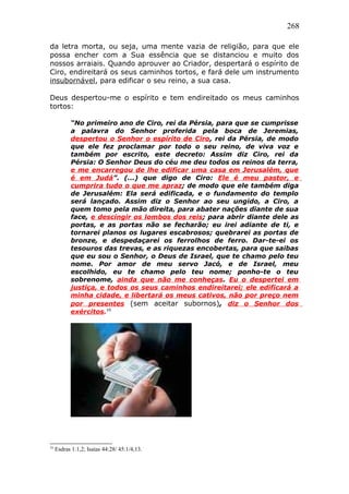 268
da letra morta, ou seja, uma mente vazia de religião, para que ele
possa encher com a Sua essência que se distanciou e muito dos
nossos arraiais. Quando aprouver ao Criador, despertará o espírito de
Ciro, endireitará os seus caminhos tortos, e fará dele um instrumento
insubornável, para edificar o seu reino, a sua casa.
Deus despertou-me o espírito e tem endireitado os meus caminhos
tortos:
“No primeiro ano de Ciro, rei da Pérsia, para que se cumprisse
a palavra do Senhor proferida pela boca de Jeremias,
despertou o Senhor o espírito de Ciro, rei da Pérsia, de modo
que ele fez proclamar por todo o seu reino, de viva voz e
também por escrito, este decreto: Assim diz Ciro, rei da
Pérsia: O Senhor Deus do céu me deu todos os reinos da terra,
e me encarregou de lhe edificar uma casa em Jerusalém, que
é em Judá”. (...) que digo de Ciro: Ele é meu pastor, e
cumprira tudo o que me apraz; de modo que ele também diga
de Jerusalém: Ela será edificada, e o fundamento do templo
será lançado. Assim diz o Senhor ao seu ungido, a Ciro, a
quem tomo pela mão direita, para abater nações diante de sua
face, e descingir os lombos dos reis; para abrir diante dele as
portas, e as portas não se fecharão; eu irei adiante de ti, e
tornarei planos os lugares escabrosos; quebrarei as portas de
bronze, e despedaçarei os ferrolhos de ferro. Dar-te-ei os
tesouros das trevas, e as riquezas encobertas, para que saibas
que eu sou o Senhor, o Deus de Israel, que te chamo pelo teu
nome. Por amor de meu servo Jacó, e de Israel, meu
escolhido, eu te chamo pelo teu nome; ponho-te o teu
sobrenome, ainda que não me conheças. Eu o despertei em
justiça, e todos os seus caminhos endireitarei; ele edificará a
minha cidade, e libertará os meus cativos, não por preço nem
por presentes (sem aceitar subornos), diz o Senhor dos
exércitos.16
16
Esdras 1:1,2; Isaías 44:28/ 45:1/4,13.
 