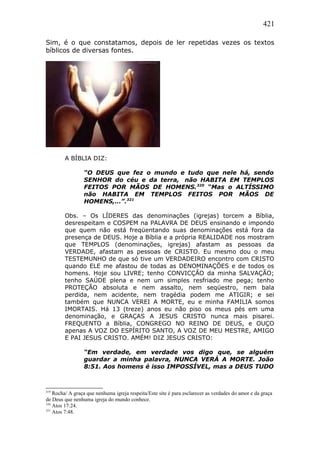 421
Sim, é o que constatamos, depois de ler repetidas vezes os textos
bíblicos de diversas fontes.
A BÍBLIA DIZ:
“O DEUS que fez o mundo e tudo que nele há, sendo
SENHOR do céu e da terra, não HABITA EM TEMPLOS
FEITOS POR MÃOS DE HOMENS.320
“Mas o ALTÍSSIMO
não HABITA EM TEMPLOS FEITOS POR MÃOS DE
HOMENS,…”.321
Obs. – Os LÍDERES das denominações (igrejas) torcem a Bíblia,
desrespeitam e COSPEM na PALAVRA DE DEUS ensinando e impondo
que quem não está freqüentando suas denominações está fora da
presença de DEUS. Hoje a Bíblia e a própria REALIDADE nos mostram
que TEMPLOS (denominações, igrejas) afastam as pessoas da
VERDADE, afastam as pessoas de CRISTO. Eu mesmo dou o meu
TESTEMUNHO de que só tive um VERDADEIRO encontro com CRISTO
quando ELE me afastou de todas as DENOMINAÇÕES e de todos os
homens. Hoje sou LIVRE; tenho CONVICÇÃO da minha SALVAÇÃO;
tenho SAÚDE plena e nem um simples resfriado me pega; tenho
PROTEÇÃO absoluta e nem assalto, nem seqüestro, nem bala
perdida, nem acidente, nem tragédia podem me ATIGIR; e sei
também que NUNCA VEREI A MORTE, eu e minha FAMILIA somos
IMORTAIS. Há 13 (treze) anos eu não piso os meus pés em uma
denominação, e GRAÇAS A JESUS CRISTO nunca mais pisarei.
FREQUENTO a Bíblia, CONGREGO NO REINO DE DEUS, e OUÇO
apenas A VOZ DO ESPÍRITO SANTO, A VOZ DE MEU MESTRE, AMIGO
E PAI JESUS CRISTO. AMÉM! DIZ JESUS CRISTO:
“Em verdade, em verdade vos digo que, se alguém
guardar a minha palavra, NUNCA VERÁ A MORTE. João
8:51. Aos homens é isso IMPOSSÍVEL, mas a DEUS TUDO
319
Rocha/ A graça que nenhuma igreja respeita/Este site é para esclarecer as verdades do amor e da graça
de Deus que nenhuma igreja do mundo conhece.
320
Atos 17:24.
321
Atos 7:48.
 