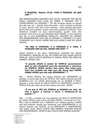 422
É POSSÍVEL. Mateus 19:26. TUDO É POSSÍVEL AO QUE
CRÊ”.322
NAS DENOMINAÇÕES NINGUÉM ESTÁ SALVO, NINGUÉM TEM SAÚDE
PLENA, NINGUÉM ESTÁ LIVRE DO DIABO, E NINGUÉM TEM O
CONHECIMENTO DA VERDADE.323
Só não enxerga aquele ou aquela
que não quer ver – Quanto mais eles oram… mais o mundo se afunda
no caos, quanto mais eles curam doentes… mais doentes aparecem
dentro dos seus templos, quanto mais eles expulsam demônios…mais
demônios invadem as suas denominações, quanto mais eles
ensinam…mais eles e os seus liderados ficam CEGOS, é uma mesmice
sem fim, é uma IGNORÂNCIA ABSOLUTA. SEGUNDO OS LÍDERES
DAS DENOMINAÇÕES ELES SÃO O CAMINHO, A VERDADE E A VIDA,
E NINGUÉM VAI A DEUS, SENÃO POR ELES VEJAM O QUE DIZ JESUS
CRISTO:
“EU SOU O CAMINHO, E A VERDADE E A VIDA, E
NINGUÉM VEM AO PAI, SENÃO POR MIM”.324
JESUS CRISTO E OS SEUS APÓSTOLOS VIVERAM NO VELHO
TESTAMENTO, DEBAIXO DA LEI, NO TEMPO EM QUE AINDA EXISTIA
TEMPLOS. JESUS CRISTO DESTRUIU O TEMPLO FEITO POR MÃOS DE
HOMENS. MATEUS DIZ:
“E quando JESUS ia saindo do TEMPLO, aproximaram
dele os seus discípulos para lhe mostrarem a estrutura
do TEMPLO. JESUS, porém, lhes disse: Não vedes tudo
isto? Em verdade vos digo que não ficará aqui PEDRA
SOBRE PEDRA que não seja DERRIBADA”.325
Obs. – JESUS CRISTO não estava dizendo que DERRIBARIA as
paredes, a construção física do TEMPLO, ELE estava dizendo que ELE
ACABARIA com um LUGAR determinado pra se ADORAR A DEUS.
Quando o corpo carnal de JESUS CRISTO foi DESTRUÍDO (morto) o
TEMPLO feito por mãos de homens deixou de existir. VEJAM:
“E eis que O VÉU DO TEMPLO se RASGOU em dois, de
alto a baixo; e tremeu a terra, e fenderam-se as
pedras”.326
Obs. – O VÉU, o pecado que nos separava de DEUS foi DESTRUÍDO
por JESUS CRISO, hoje somos UM COM CRISTO, I Coríntios 6:17 diz:
Mas o que se AJUNTA com o SENHOR é um mesmo espírito. A Bíblia
não está dizendo: Aquele que freqüenta uma DENOMINAÇÃO é um
mesmo espírito com CRISTO, só os HIPÓCRITAS E MERCENÁRIOS
não sabem disso. JESUS CRISTO NÃO MANDOU NINGUÉM BUSCAR
UMA DENOMINAÇÃO. VEJAM O QUE CRISTO NOS MANDOU BUSCAR:
322
Marcos 9:23.
323
João 8:32.
324
João 14:6.
325
Mateus 24:1,2.
326
Mateus 27:51.
 