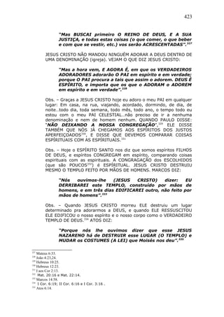 423
“Mas BUSCAI primeiro O REINO DE DEUS, E A SUA
JUSTIÇA, e todas estas coisas (o que comer, o que beber
e com que se vestir, etc.) vos serão ACRESCENTADAS”.327
JESUS CRISTO NÃO MANDOU NINGUÉM ADORAR A DEUS DENTRO DE
UMA DENOMINAÇÃO (igreja). VEJAM O QUE DIZ JESUS CRISTO:
“Mas a hora vem, E AGORA É, em que os VERDADEIROS
ADORADORES adorarão O PAI em espírito e em verdade;
porque O PAI procura a tais que assim o adorem. DEUS É
ESPÍRITO, e importa que os que o ADORAM o ADOREM
em espírito e em verdade”.328
Obs. – Graças a JESUS CRISTO hoje eu adoro o meu PAI em qualquer
lugar: Em casa, na rua, viajando, acordado, dormindo, de dia, de
noite…todo dia, toda semana, todo mês, todo ano, o tempo todo eu
estou com o meu PAI CELESTIAL…não preciso de ir a nenhuma
denominação e nem de homem nenhum. QUANDO PAULO DISSE:
“NÃO DEIXANDO A NOSSA CONGREGAÇÃO”,329
ELE DISSE
TAMBÉM QUE NÓS JÁ CHEGAMOS AOS ESPÍRITOS DOS JUSTOS
APERFEIÇOADOS330
, E DISSE QUE DEVEMOS COMPARAR COISAS
ESPÍRITUAIS COM AS ESPÍRITUAIS.331
Obs. – Hoje o ESPÍRITO SANTO nos diz que somos espíritos FILHOS
DE DEUS, e espíritos CONGREGAM em espírito, comparando coisas
espirituais com as espirituais. A CONGRAGAÇÃO dos ESCOLHIDOS
(que são POUCOS332
) é ESPÍRITUAL. JESUS CRISTO DESTRUIU
MESMO O TEMPLO FEITO POR MÃOS DE HOMENS. MARCOS DIZ:
“Nós ouvimos-lhe (JESUS CRISTO) dizer: EU
DERRIBAREI este TEMPLO, construído por mãos de
homens, e em três dias EDIFICAREI outro, não feito por
mãos de homens”.333
Obs. – Quando JESUS CRISTO morreu ELE destruiu um lugar
determinado pra adorarmos a DEUS, e quando ELE RESSUSCITOU
ELE EDIFICOU o nosso espírito e o nosso corpo como o VERDADEIRO
TEMPLO DE DEUS.334
ATOS DIZ:
“Porque nós lhe ouvimos dizer que esse JESUS
NAZARENO há de DESTRUIR esse LUGAR (O TEMPLO) e
MUDAR os COSTUMES (A LEI) que Moisés nos deu”.335
327
Mateus 6:33.
328
João 4:23,24.
329
Hebreus 10:25.
330
Hebreus 12:23.
331
I aos Cor 2:13.
332
Mat. 20:16 e Mat. 22:14.
333
Marcos 14:58.
334
I Cor. 6:19; II Cor. 6:16 e I Cor. 3:16 .
335
Atos 6:14.
 