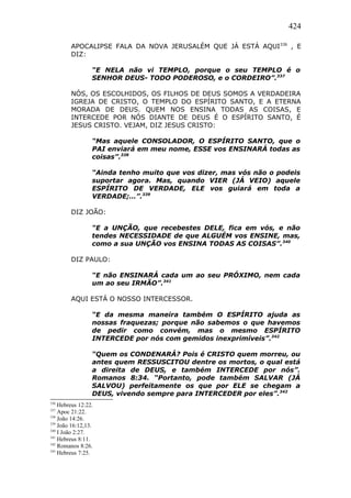 424
APOCALIPSE FALA DA NOVA JERUSALÉM QUE JÁ ESTÁ AQUI336
, E
DIZ:
“E NELA não vi TEMPLO, porque o seu TEMPLO é o
SENHOR DEUS- TODO PODEROSO, e o CORDEIRO”.337
NÓS, OS ESCOLHIDOS, OS FILHOS DE DEUS SOMOS A VERDADEIRA
IGREJA DE CRISTO, O TEMPLO DO ESPÍRITO SANTO, E A ETERNA
MORADA DE DEUS. QUEM NOS ENSINA TODAS AS COISAS, E
INTERCEDE POR NÓS DIANTE DE DEUS É O ESPÍRITO SANTO, É
JESUS CRISTO. VEJAM, DIZ JESUS CRISTO:
“Mas aquele CONSOLADOR, O ESPÍRITO SANTO, que o
PAI enviará em meu nome, ESSE vos ENSINARÁ todas as
coisas”.338
“Ainda tenho muito que vos dizer, mas vós não o podeis
suportar agora. Mas, quando VIER (JÁ VEIO) aquele
ESPÍRITO DE VERDADE, ELE vos guiará em toda a
VERDADE;…”.339
DIZ JOÃO:
“E a UNÇÃO, que recebestes DELE, fica em vós, e não
tendes NECESSIDADE de que ALGUÉM vos ENSINE, mas,
como a sua UNÇÃO vos ENSINA TODAS AS COISAS”.340
DIZ PAULO:
“E não ENSINARÁ cada um ao seu PRÓXIMO, nem cada
um ao seu IRMÃO”.341
AQUI ESTÁ O NOSSO INTERCESSOR.
“E da mesma maneira também O ESPÍRITO ajuda as
nossas fraquezas; porque não sabemos o que havemos
de pedir como convém, mas o mesmo ESPÍRITO
INTERCEDE por nós com gemidos inexprimíveis”.342
“Quem os CONDENARÁ? Pois é CRISTO quem morreu, ou
antes quem RESSUSCITOU dentre os mortos, o qual está
a direita de DEUS, e também INTERCEDE por nós”.
Romanos 8:34. “Portanto, pode também SALVAR (JÁ
SALVOU) perfeitamente os que por ELE se chegam a
DEUS, vivendo sempre para INTERCEDER por eles”.343
336
Hebreus 12:22.
337
Apoc 21:22.
338
João 14:26.
339
João 16:12,13.
340
I João 2:27.
341
Hebreus 8:11.
342
Romanos 8:26.
343
Hebreus 7:25.
 