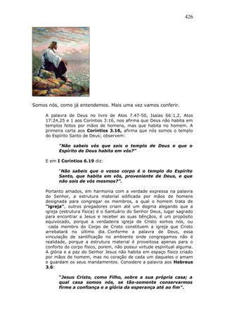 426
Somos nós, como já entendemos. Mais uma vez vamos conferir.
A palavra de Deus no livro de Atos 7.47-50, Isaías 66:1,2, Atos
17:24,25 e 1 aos Coríntios 3:16, nos afirma que Deus não habita em
templos feitos por mãos de homens, mas que habita no homem. A
primeira carta aos Coríntios 3.16, afirma que nós somos o templo
do Espírito Santo de Deus; observem:
“Não sabeis vós que sois o templo de Deus e que o
Espírito de Deus habita em vós?”
E em I Coríntios 6.19 diz:
“Não sabeis que o vosso corpo é o templo do Espírito
Santo, que habita em vós, proveniente de Deus, e que
não sois de vós mesmos?”.
Portanto amados, em harmonia com a verdade expressa na palavra
do Senhor, a estrutura material edificada por mãos de homens
designada para congregar os membros, a qual o homem trata de
“igreja”, outros pregadores criam até um dogma alegando que a
igreja (estrutura física) é o Santuário do Senhor Deus, lugar sagrado
para encontrar a Jesus e receber as suas bênçãos, é um propósito
equivocado, porque a verdadeira igreja de Cristo somos nós, ou
cada membro do Corpo de Cristo constituem a igreja que Cristo
arrebatará no último dia. Conforme a palavra de Deus, essa
vinculação de santificação no ambiente onde congregamos não é
realidade, porque a estrutura material é proveitosa apenas para o
conforto do corpo físico, porem, não possui virtude espiritual alguma.
A glória e a paz do Senhor Jesus não habita em espaço físico criado
por mãos de homem, mas no coração de cada um daqueles o amam
e guardam os seus mandamentos. Considere a palavra aos Hebreus
3.6:
“Jesus Cristo, como Filho, sobre a sua própria casa; a
qual casa somos nós, se tão-somente conservarmos
firme a confiança e a glória da esperança até ao fim”.
 