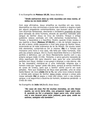 427
E no Evangelho de Mateus 18.20, Jesus declarou:
“Onde estiverem dois ou três reunidos em meu nome, aí
estou eu no meio deles”.
Com essa afirmativa, Jesus simplifica as reuniões em seu nome,
desmistifica os ritos cerimoniais e anula todo mistério e dogma criado
por alguns pregadores contemporâneos, que buscam atrair os fieis
com doutrinas fantasiosas, desviando o verdadeiro propósito de Deus
para salvação da alma humana, através do sacrifício realizado pelo
sangue do Senhor Jesus na Cruz do Calvário. Porque o antigo
judaísmo estava centrado em três elementos fundamentais: O
Templo, o Sacerdócio e o Sacrifício. Porém, quando Cristo rendeu o
seu espírito a Deus (Mateus 27.50,51), o véu do templo rasgou-se
de alto a baixo, então passamos a viver pela graça do Senhor Jesus,
encerrando-se ali toda ordenança da lei de Moisés. Ele anulou esses
três elementos, cumprindo-os em si mesmo. Ele é o Templo que
incorpora uma nova e viva casa, não feita por mãos humanas, mas
pelo seu próprio sangue. Ele é o Sumo Sacerdote Eterno e o Sacrifício
perfeito e definitivo, por um Novo Mandamento escrito com o seu
próprio sangue (João 13.34). Portanto, o servo genuíno necessita de
olhos espirituais (fé) para discernir que, para ter uma comunhão
perfeita com Deus, receber a sua graça e alcançar a vida eterna, não
se faz necessário membrar-se a uma instituição religiosa que o
homem trata por “igreja” (aliás não deve, porque já somos membros
do corpo de Cristo), para que o Senhor venha ouvi-lo em suas
petições. Para que recebamos de Deus esse galardão, uma só coisa
basta:Nascer de novo (João 3.1 a 7), ser uma nova criatura lavada
e remida pelo sangue do Senhor Jesus Cristo, porque o preço pela
nossa salvação Ele já pagou o mais alto preço, com o seu próprio
sangue, e se seguirmos a doutrina do homem, acabamos perdendo a
Cristo de vista.
No Evangelho de João 14.2 e 3, disse Jesus:
“Na casa de meu Pai há muitas moradas, se não fosse
assim, eu vo-lo teria dito, vou preparar lugar para vós.
E, quando eu for e preparar lugar para vos, virei outra
vez e vos levarei para mim mesmo, para que, onde eu
estiver, estejais vós também”.
 