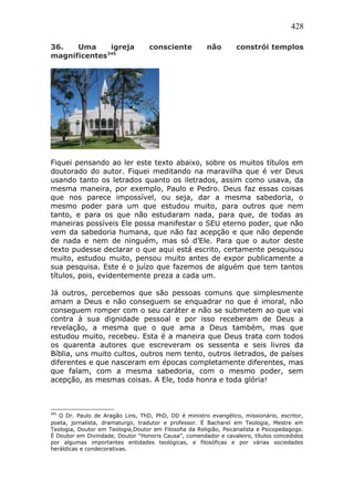 428
36. Uma igreja consciente não constrói templos
magnificentes345
Fiquei pensando ao ler este texto abaixo, sobre os muitos títulos em
doutorado do autor. Fiquei meditando na maravilha que é ver Deus
usando tanto os letrados quanto os iletrados, assim como usava, da
mesma maneira, por exemplo, Paulo e Pedro. Deus faz essas coisas
que nos parece impossível, ou seja, dar a mesma sabedoria, o
mesmo poder para um que estudou muito, para outros que nem
tanto, e para os que não estudaram nada, para que, de todas as
maneiras possíveis Ele possa manifestar o SEU eterno poder, que não
vem da sabedoria humana, que não faz acepção e que não depende
de nada e nem de ninguém, mas só d’Ele. Para que o autor deste
texto pudesse declarar o que aqui está escrito, certamente pesquisou
muito, estudou muito, pensou muito antes de expor publicamente a
sua pesquisa. Este é o juízo que fazemos de alguém que tem tantos
títulos, pois, evidentemente preza a cada um.
Já outros, percebemos que são pessoas comuns que simplesmente
amam a Deus e não conseguem se enquadrar no que é imoral, não
conseguem romper com o seu caráter e não se submetem ao que vai
contra à sua dignidade pessoal e por isso receberam de Deus a
revelação, a mesma que o que ama a Deus também, mas que
estudou muito, recebeu. Esta é a maneira que Deus trata com todos
os quarenta autores que escreveram os sessenta e seis livros da
Bíblia, uns muito cultos, outros nem tento, outros iletrados, de países
diferentes e que nasceram em épocas completamente diferentes, mas
que falam, com a mesma sabedoria, com o mesmo poder, sem
acepção, as mesmas coisas. A Ele, toda honra e toda glória!
345
O Dr. Paulo de Aragão Lins, ThD, PhD, DD é ministro evangélico, missionário, escritor,
poeta, jornalista, dramaturgo, tradutor e professor. É Bacharel em Teologia, Mestre em
Teologia, Doutor em Teologia,Doutor em Filosofia da Religião, Psicanalista e Psicopedagogo.
É Doutor em Divindade, Doutor “Honoris Causa”, comendador e cavaleiro, títulos concedidos
por algumas importantes entidades teológicas, e filosóficas e por várias sociedades
heráldicas e condecorativas.
 