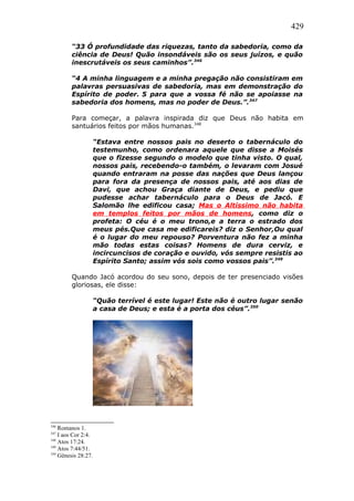 429
“33 Ó profundidade das riquezas, tanto da sabedoria, como da
ciência de Deus! Quão insondáveis são os seus juízos, e quão
inescrutáveis os seus caminhos”.346
“4 A minha linguagem e a minha pregação não consistiram em
palavras persuasivas de sabedoria, mas em demonstração do
Espírito de poder. 5 para que a vossa fé não se apoiasse na
sabedoria dos homens, mas no poder de Deus.”.347
Para começar, a palavra inspirada diz que Deus não habita em
santuários feitos por mãos humanas.348
“Estava entre nossos pais no deserto o tabernáculo do
testemunho, como ordenara aquele que disse a Moisés
que o fizesse segundo o modelo que tinha visto. O qual,
nossos pais, recebendo-o também, o levaram com Josué
quando entraram na posse das nações que Deus lançou
para fora da presença de nossos pais, até aos dias de
Davi, que achou Graça diante de Deus, e pediu que
pudesse achar tabernáculo para o Deus de Jacó. E
Salomão lhe edificou casa; Mas o Altíssimo não habita
em templos feitos por mãos de homens, como diz o
profeta: O céu é o meu trono,e a terra o estrado dos
meus pés.Que casa me edificareis? diz o Senhor,Ou qual
é o lugar do meu repouso? Porventura não fez a minha
mão todas estas coisas? Homens de dura cerviz, e
incircuncisos de coração e ouvido, vós sempre resistis ao
Espírito Santo; assim vós sois como vossos pais”.349
Quando Jacó acordou do seu sono, depois de ter presenciado visões
gloriosas, ele disse:
“Quão terrível é este lugar! Este não é outro lugar senão
a casa de Deus; e esta é a porta dos céus”.350
346
Romanos 1.
347
I aos Cor 2:4.
348
Atos 17:24.
349
Atos 7:44/51.
350
Gênesis 28:27.
 