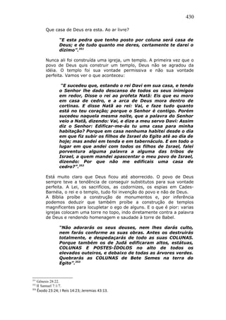 430
Que casa de Deus era esta. Ao ar livre?
“E esta pedra que tenho posto por coluna será casa de
Deus; e de tudo quanto me deres, certamente te darei o
dízimo”.351
Nunca ali foi construída uma igreja, um templo. A primeira vez que o
povo de Deus quis construir um templo, Deus não se agradou da
idéia. O templo foi sua vontade permissiva e não sua vontade
perfeita. Vamos ver o que aconteceu:
“E sucedeu que, estando o rei Davi em sua casa, e tendo
o Senhor lhe dado descanso de todos os seus inimigos
em redor, Disse o rei ao profeta Natã: Eis que eu moro
em casa de cedro, e a arca de Deus mora dentro de
cortinas. E disse Natã ao rei: Vai, e faze tudo quanto
está no teu coração; porque o Senhor é contigo. Porém
sucedeu naquela mesma noite, que a palavra do Senhor
veio a Natã, dizendo: Vai, e dize a meu servo Davi: Assim
diz o Senhor: Edificar-me-ás tu uma casa para minha
habitação? Porque em casa nenhuma habitei desde o dia
em que fiz subir os filhos de Israel do Egito até ao dia de
hoje; mas andei em tenda e em tabernáculo. E em todo o
lugar em que andei com todos os filhos de Israel, falei
porventura alguma palavra a alguma das tribos de
Israel, a quem mandei apascentar o meu povo de Israel,
dizendo: Por que não me edificais uma casa de
cedro?”.352
Está muito claro que Deus ficou até aborrecido. O povo de Deus
sempre teve a tendência de conseguir substitutos para sua vontade
perfeita. A Lei, os sacrifícios, as codornizes, os espias em Cades-
Barnéia, o rei e o templo, tudo foi invenção do povo e não de Deus.
A Bíblia proíbe a construção de monumentos e, por inferência
podemos deduzir que também proíbe a construção de templos
magnificentes para locupletar o ego de alguns. E o que é pior: varias
igrejas colocam uma torre no topo, indo diretamente contra a palavra
de Deus e rendendo homenagem e saudade à torre de Babel.
“Não adorarás os seus deuses, nem lhes darás culto,
nem farás conforme as suas obras. Antes os destruirás
totalmente, e despedaçarás de todo as suas COLUNAS.
Porque também os de Judá edificaram altos, estátuas,
COLUNAS E POSTES-ÍDOLOS no alto de todos os
elevados outeiros, e debaixo de todas as árvores verdes.
Quebrarás as COLUNAS de Bete Semes na terra do
Egito”.353
351
Gênesis 28:22.
352
II Samuel 7:1/7.
353
Êxodo 23:24; I Reis 14:23; Jeremias 43:13.
 