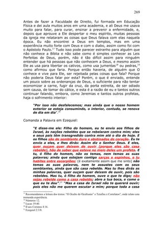 269
Antes de fazer a Faculdade de Direito, fui formada em Educação
Física e dei aula muitos anos em uma academia, e ali Deus me usava
muito para falar, para curar, ensinar a prevenir a enfermidade, e,
depois que aprouve a Ele despertar o meu espírito, muitas pessoas
da igreja me relataram as coisas que Deus falava com elas naquela
época. Eu não encontrei a Deus em templos, mas em uma
experiência muito forte com Deus e com o diabo, assim como foi com
o Apóstolo Paulo.17
Tudo isso pode parecer estranho para alguém que
não conhece a Bíblia e não sabe como é simples conhecer as Leis
Perfeitas de Deus, porém, não é tão difícil assim para ninguém
entender que há pessoas que não conhecem a Deus, e mesmo assim
Ele as usa para libertar os cativos, como usa jumentas18
ou pedras,19
como afirmou que faria. Porque então haveria, de alguém que O
conhece e vive para Ele, ser rejeitada pelas coisas que fala? Porque
não poderia Deus falar por esta? Porém, o que é enviado, entende
um pouco sobre as ordenanças de Deus, o suficiente para não tentar
economizar a carne, fugir da cruz, da porta estreita, de ser odiado
sem causa, de tomar do cálice, e esta é a razão de eu e tantos outros
continuar falando, embora, como Jeremias e tantos outros profetas,
haja o sofrimento interior:
“Por isso não desfalecemos; mas ainda que o nosso homem
exterior se esteja consumindo, o interior, contudo, se renova
de dia em dia”.20
Comanda a Palavra em Ezequiel:
“E disse-me ele: Filho do homem, eu te envio aos filhos de
Israel, às nações rebeldes que se rebelaram contra mim; eles
e seus pais têm transgredido contra mim até o dia de hoje. E
os filhos são de semblante duro e obstinados de coração. Eu te
envio a eles, e lhes dirás: Assim diz o Senhor Deus. E eles,
quer ouçam quer deixem de ouvir (porque eles são casa
rebelde), hão de saber que esteve no meio deles um profeta. E
tu, ó filho do homem, não os temas, nem temas as suas
palavras; ainda que estejam contigo sarças e espinhos, e tu
habites entre escorpiões; (é exatamente assim que me sinto) não
temas as suas palavras, nem te assustes com os seus
semblantes, ainda que são casa rebelde. Mas tu lhes dirás as
minhas palavras, quer ouçam quer deixem de ouvir, pois são
rebeldes. Mas tu, ó filho do homem, ouve o que te digo; não
sejas rebelde como a casa rebelde; abre a tua boca, e come o
que eu te dou”.21
“Mas a casa de Israel não te quererá ouvir;
pois eles não me querem escutar a mim; porque toda a casa
17
Recomendamos a leitura dos textos: “O Oculto do Ocultismo” e Terafins e Correlatos”, onde relato esta
tremenda experiência.
18
Números 12.
19
Lucas 19:40.
20
II aos Corintos 4:16.
21
Ezequiel 2:3/8.
 