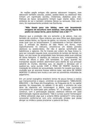 431
As nações pagãs antigas não apenas adoravam imagens, mas
adoravam também colunas, postes, postes-ídolos ou obeliscos! Eles
tinham um significado secreto, misterioso, diabólico para isto.
Práticas de baixo sensualismo tinham lugar diante deles. Eram
símbolos do sol e também símbolos fálicos ou sensuais. Este uso é
claro, foi expressamente proibido nas Escrituras.
“Não fareis para vós ídolos, nem vos levantareis
imagens de escultura nem estátua, nem poreis figura de
pedra na vossa terra, para inclinar-vos a ela”.354
Observe que a proibição não era somente a de adorar, mas era
também de construir. Deus ordenou aos seus filhos que destruíssem
esses postes-ídolos, ou figuras de pedra, ou colunas, ou OBELISCOS,
onde quer que os encontrassem. É interessante e terrível observar
que, à entrada da Basílica de São Pedro em Roma, mais
especificamente no Vaticano, encontra-se um destes grandes
obeliscos ou postes-ídolos. Ele não é apenas semelhante aos
babilônicos e egípcios. Ele foi trazido por ordem do Papa Sixtus V,
para ser colocado naquele local, proveniente do templo de Karnak, no
Egito, um dos locais da antigüidade mais famosos pelas suas práticas
de baixa feitiçaria. O obelisco do Vaticano tem, simplesmente, 40
metros de altura e pesa 320 toneladas. O papa, quando fez
transportar aquele símbolo abominável para diante de sua principal
catedral do mundo, decretou que, se alguém o deixasse cair e
quebrar-se, seria punido COM A PENA DE MORTE! Durante a
instalação do símbolo de sensualidade, também foi exigido que toda a
multidão que ali acorrera fizesse silêncio total, sob pena DE SEREM
MORTOS! O silêncio tem muito a ver com as cerimônias mitraístas do
paganismo.
Em um jornal evangélico brasileiro lemos há pouco tempo a notícia
que transcrevemos a seguir, omitindo os personagens: “OBELISCOS
BÍBLICOS -- Na Praça dos Evangélicos, na Freguesia do Ó, na capital
paulista, foi inaugurado, no sábado 11 de abril, o primeiro de uma
série de obeliscos em homenagem à Bíblia, cuja construção
comunitária foi autorizada pelo prefeito “X”. O vereador “Y” espera
construir, com a participação popular, obeliscos bíblicos em cada
administração regional paulistana.” Não é curioso querer homenagear
a Bíblia utilizando algo que a própria Bíblia condena?!!! Uma igreja
consciente conforma-se com uma construção simples que possa
abrigar os irmãos e possa proclamar a palavra de Deus.
354
Levítico 26:1.
 