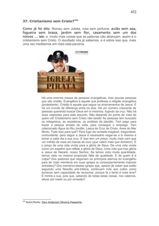 432
37. Cristianismo sem Cristo?355
Como já foi dito, Romeu sem Julieta, rosa sem perfume, avião sem asa,
fogueira sem brasa, jardim sem flor, casamento sem um dos
noivos ... isto, e muito mais coisas que as palavras não alcançam, assim é o
cristianismo sem Cristo. O resultado nós já sabemos, e é sobre isso que, mais
uma vez meditamos em mais esta parceria.
Há uma enorme massa de pessoas evangélicas, mas poucas pessoas
que são cristãs. Evangélico é aquele que professa a religião evangélica
(protestante). Cristão é aquele que segue os ensinamentos de Jesus. E
há um mundo de diferença entre os dois. Há um número crescente de
pessoas querendo buscar Deus em si mesmos, fugindo da cruz. Não há
duas respostas para este assunto. Não depende do ponto de vista de
quem vê! Cristianismo sem Cristo não existe! As pessoas tem buscado
os milagreiros, as rezadeiras, os profetas de plantão. Tem pago para
trazer a pessoa amada de volta, para conseguir o emprego. Tem
colecionado Água do Rio Jordão, Lasca da Cruz de Cristo, Areia do Mar
Morto. Tudo isso para quê? Para fugir da verdade inegável, inegociável,
contundente: para seguir a Jesus é necessário negar-se a si mesmo e
tomar a cada dia a sua cruz. E isso tem um preço, muito mais caro que
um milhão de reais em barras de ouro (que valem mais que dinheiro!). É
o preço de uma vida vivida para a glória de Deus. De uma vida vivida
como um espelho que reflete a glória de Deus. Uma vida que traz glória
a Jesus de Nazaré, nosso Senhor. Se temos visto muita quantidade,
temos visto na mesma proporção falta de qualidade. E de quem é a
culpa? Dos pastores que negociam os princípios eternos do evangelho
para ter mais membros em suas igrejas (e conseqüentemente maiores
entradas)? Dos membros destas igrejas que, apesar de saber que estão
seguindo uma filosofia anti-bíblica, continuam indo aos cultos como
bonecos sem capacidade de raciocinar, porque lá o fardo é mais leve?
É minha e sua, pois que, sabendo de todas estas coisas, nos calamos,
talvez por medo ou por omissão?
355
Autor/fonte: Davi Anderson Oliveira Pessanha.
 