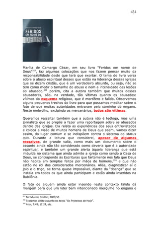 434
Marília de Camargo Cézar, em seu livro “Feridos em nome de
Deus”357
, faz algumas colocações que nos fazem pensar muito da
responsabilidade deste que terá que exortar. O tema do livro versa
sobre o abuso espiritual desses que estão na liderança dessas igrejas
que se dizem cristãs, que é um verdadeiro absurdo, ou seja, não se
tem como medir o tamanho do abuso e nem a intensidade das lesões
ao abusado,358
porém, cita a autora também que muitos desses
abusadores, são, na verdade, tão vítimas quanto os abusados:
vítimas do esquema religioso, que é mortífero e falido. Observemos
alguns pequenos trechos do livro para que possamos meditar sobre o
fato de que muitas autoridades entraram pelo caminho do engano.
Neste embrolho, excluindo os mercenários, todos são vítimas.
Queremos ressaltar também que a autora não é teóloga, mas uma
jornalista que se propôs a fazer uma reportagem sobre os abusados
dentro das igrejas. Ela relata as experiências dos seus entrevistados
e coloca a visão de muitos homens de Deus que saem, vamos dizer
assim, do lugar comum e se indispõem contra o sistema do status
quo. Durante a leitura que considerei, apesar de algumas
ressalvas, de grande valia, como mais um documento sobre o
assunto ainda não tão considerado como deveria que é a autoridade
espiritual, e também um grande alerta àquela liderança que está
imbuída no sistema que ainda admite a igreja como sendo a Casa de
Deus, se contrapondo às Escrituras que fartamente nos fala que Deus
não habita em templos feitos por mãos de homens,359
e que não
estão no rol dos considerados mercenários. Aliás, diagnosticar aí o
joio e o trigo, se torna quase impossível, diante da “doença” que se
instala em todos os que ainda participam e estão ainda inseridos na
Babilônia.
O fato de alguém ainda estar inserido neste contexto falido dá
margem para que um líder bem intencionado mergulhe no engano e
357
Mc Mundo Cristão; 2009;SP.
358
Tratamos deste assunto no texto “Os Protestos de Hoje”.
359
Atos, 7:48; 17:24, etc.
 