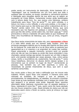 435
acabe sendo um instrumento de destruição. Achei bastante útil a
“reportagem” que se transformou em um livro para que todo e
qualquer líder se analise, se reveja, considere e, porventura encontre
a libertação para situações dentro da sua alma que se opõem ao
evangelho do Cristo Bíblico. Certamente muitos serão beneficiados
com a leitura deste livro. Eu, que exerço uma liderança, embora
trabalhando para Deus “fora da porta”360
, me senti cobrada, e a
leitura me levou a uma reflexão, a uma auto-análise, a me julgar a
mim mesma para que eu não tenha que sofrer a desventura de ver a
“Rocha” caindo sobre mim. Fala a Sabedoria Divina, que será
necessário que nos façamos em pedaços e caiamos sobre a Rocha,
para que Ela não venha, caindo sobre nós, nos fazer virar pó.361
Achei
provocativa a leitura e bastante útil para todos os que receberam de
Deus uma incumbência de liderança, que, como já vimos, ninguém
escapa.
Que Deus tenha misericórdia de todos nós, pois representar a Deus
é a mais difícil tarefa que um homem pode receber. Uma das
primeiras passagens bíblicas que fui levada pelo Espírito de Deus para
ler foi Ezequiel 34, onde está ali a ira de Deus sobre os pastores que
apascentam-se a si mesmos e se engordam às custas das ovelhas.
Fiquei estarrecida e naquele momento, primeiro senti um grande
alívio de não ser isso (na época eu ainda não havia entendido o meu
chamado), pensei comigo que jamais iria querer ser um líder e depois
senti uma grande compaixão por essas pessoas. Hoje, entre outras
coisas, tenho a incumbência de, exatamente, fora da porta,362
como
Jesus trabalhava, denunciar os abusos dentro dessas igrejas e os
mercenários que se sentam no lugar de Deus363
escravizando as
pessoas, mas também sou um líder espiritual, e como tal,
necessitada da grande misericórdia de Deus, que sem a qual
seríamos consumidos.
Sou muito grata a Deus por toda a edificação que me trouxe este
trabalho. Porém, quero fazer uma ressalva. A maneira como está
colocada as questões, dá margem a que as pessoas, e
principalmente, os independentes, os rebeldes, se arvorem a levantar
mais ainda as suas bandeiras molhadas com o sangue de Lúcifer (ele
tem sangue?) e se percam mais ainda. Segundo Deus, seremos
alforriados desta liderança mercenária que no passado pedimos a
Deus, rejeitando-O como Rei,364
pois, assim como Ele havia alertado
ela nos trouxe vergonha e jugo. Esses templos do status quo vão ser
destruídos assim como o foram os outros, como já vimos,e no lugar
360
Hebreus 13:12.
361
Mateus 21:44.
362
Hebreus 13.
363
Mateus 23.
364
I Samuel 8 e SS.
 