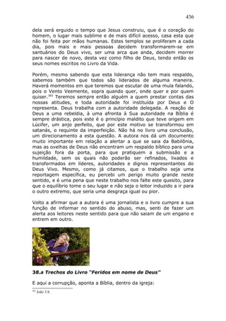 436
dela será erguido o tempo que Jesus construiu, que é o coração do
homem, o lugar mais sublime e de mais difícil acesso, casa esta que
não foi feita por mãos humanas. Estes templos se proliferam a cada
dia, pois mais e mais pessoas decidem transformarem-se em
santuários do Deus vivo, ser uma arca que anda, decidem morrer
para nascer de novo, desta vez como filho de Deus, tendo então os
seus nomes escritos no Livro da Vida.
Porém, mesmo sabendo que esta liderança não tem mais respaldo,
sabemos também que todos são liderados de alguma maneira.
Haverá momentos em que teremos que escutar de uma mula falando,
pois o Vento Veemente, sopra quando quer, onde quer e por quem
quiser.365
Teremos sempre então alguém a quem prestar contas das
nossas atitudes, e toda autoridade foi instituída por Deus e O
representa. Deus trabalha com a autoridade delegada. A reação de
Deus a uma rebeldia, à uma afronta à Sua autoridade na Bíblia é
sempre drástica, pois este é o princípio maldito que teve origem em
Lúcifer, um anjo perfeito, que por este motivo se transformou em
satanás, o requinte da imperfeição. Não há no livro uma conclusão,
um direcionamento a esta questão. A autora nos dá um documento
muito importante em relação a alertar a que se saia da Babilônia,
mas as ovelhas de Deus não encontram um respaldo bíblico para uma
sujeição fora da porta, para que pratiquem a submissão e a
humildade, sem os quais não poderão ser refinados, lixados e
transformados em líderes, autoridades e dignos representantes do
Deus Vivo. Mesmo, como já citamos, que o trabalho seja uma
reportagem específica, eu percebi um perigo muito grande neste
sentido, e é uma pena que neste trabalho nos falte este quesito, para
que o equilíbrio tome o seu lugar e não seja o leitor induzido a ir para
o outro extremo, que seria uma desgraça igual ou pior.
Volto a afirmar que a autora é uma jornalista e o livro cumpre a sua
função de informar no sentido do abuso, mas, senti de fazer um
alerta aos leitores neste sentido para que não saiam de um engano e
entrem em outro.
38.a Trechos do Livro “Feridos em nome de Deus”
E aqui a corrupção, aponta a Bíblia, dentro da igreja:
365
João 3:8.
 
