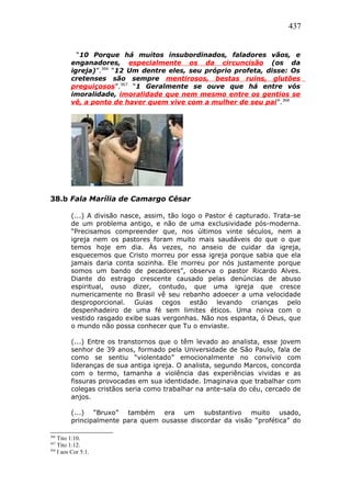 437
“10 Porque há muitos insubordinados, faladores vãos, e
enganadores, especialmente os da circuncisão (os da
igreja)”.366
“12 Um dentre eles, seu próprio profeta, disse: Os
cretenses são sempre mentirosos, bestas ruins, glutões
preguiçosos”.367
“1 Geralmente se ouve que há entre vós
imoralidade, imoralidade que nem mesmo entre os gentios se
vê, a ponto de haver quem vive com a mulher de seu pai”.368
38.b Fala Marília de Camargo César
(...) A divisão nasce, assim, tão logo o Pastor é capturado. Trata-se
de um problema antigo, e não de uma exclusividade pós-moderna.
“Precisamos compreender que, nos últimos vinte séculos, nem a
igreja nem os pastores foram muito mais saudáveis do que o que
temos hoje em dia. Às vezes, no anseio de cuidar da igreja,
esquecemos que Cristo morreu por essa igreja porque sabia que ela
jamais daria conta sozinha. Ele morreu por nós justamente porque
somos um bando de pecadores”, observa o pastor Ricardo Alves.
Diante do estrago crescente causado pelas denúncias de abuso
espiritual, ouso dizer, contudo, que uma igreja que cresce
numericamente no Brasil vê seu rebanho adoecer a uma velocidade
desproporcional. Guias cegos estão levando crianças pelo
despenhadeiro de uma fé sem limites éticos. Uma noiva com o
vestido rasgado exibe suas vergonhas. Não nos espanta, ó Deus, que
o mundo não possa conhecer que Tu o enviaste.
(...) Entre os transtornos que o têm levado ao analista, esse jovem
senhor de 39 anos, formado pela Universidade de São Paulo, fala de
como se sentiu “violentado” emocionalmente no convívio com
lideranças de sua antiga igreja. O analista, segundo Marcos, concorda
com o termo, tamanha a violência das experiências vividas e as
fissuras provocadas em sua identidade. Imaginava que trabalhar com
colegas cristãos seria como trabalhar na ante-sala do céu, cercado de
anjos.
(...) “Bruxo” também era um substantivo muito usado,
principalmente para quem ousasse discordar da visão “profética” do
366
Tito 1:10.
367
Tito 1:12.
368
I aos Cor 5:1.
 
