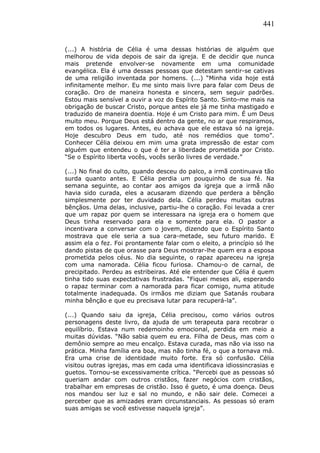 441
(...) A história de Célia é uma dessas histórias de alguém que
melhorou de vida depois de sair da igreja. E de decidir que nunca
mais pretende envolver-se novamente em uma comunidade
evangélica. Ela é uma dessas pessoas que detestam sentir-se cativas
de uma religião inventada por homens. (...) “Minha vida hoje está
infinitamente melhor. Eu me sinto mais livre para falar com Deus de
coração. Oro de maneira honesta e sincera, sem seguir padrões.
Estou mais sensível a ouvir a voz do Espírito Santo. Sinto-me mais na
obrigação de buscar Cristo, porque antes ele já me tinha mastigado e
traduzido de maneira doentia. Hoje é um Cristo para mim. É um Deus
muito meu. Porque Deus está dentro da gente, no ar que respiramos,
em todos os lugares. Antes, eu achava que ele estava só na igreja.
Hoje descubro Deus em tudo, até nos remédios que tomo”.
Conhecer Célia deixou em mim uma grata impressão de estar com
alguém que entendeu o que é ter a liberdade prometida por Cristo.
“Se o Espírito liberta vocês, vocês serão livres de verdade.”
(...) No final do culto, quando desceu do palco, a irmã continuava tão
surda quanto antes. E Célia perdia um pouquinho de sua fé. Na
semana seguinte, ao contar aos amigos da igreja que a irmã não
havia sido curada, eles a acusaram dizendo que perdera a bênção
simplesmente por ter duvidado dela. Célia perdeu muitas outras
bênçãos. Uma delas, inclusive, partiu-lhe o coração. Foi levada a crer
que um rapaz por quem se interessara na igreja era o homem que
Deus tinha reservado para ela e somente para ela. O pastor a
incentivara a conversar com o jovem, dizendo que o Espírito Santo
mostrava que ele seria a sua cara-metade, seu futuro marido. E
assim ela o fez. Foi prontamente falar com o eleito, a princípio só lhe
dando pistas de que orasse para Deus mostrar-lhe quem era a esposa
prometida pelos céus. No dia seguinte, o rapaz apareceu na igreja
com uma namorada. Célia ficou furiosa. Chamou-o de carnal, de
precipitado. Perdeu as estribeiras. Até ele entender que Célia é quem
tinha tido suas expectativas frustradas. “Fiquei meses ali, esperando
o rapaz terminar com a namorada para ficar comigo, numa atitude
totalmente inadequada. Os irmãos me diziam que Satanás roubara
minha bênção e que eu precisava lutar para recuperá-la”.
(...) Quando saiu da igreja, Célia precisou, como vários outros
personagens deste livro, da ajuda de um terapeuta para recobrar o
equilíbrio. Estava num redemoinho emocional, perdida em meio a
muitas dúvidas. “Não sabia quem eu era. Filha de Deus, mas com o
demônio sempre ao meu encalço. Estava curada, mas não via isso na
prática. Minha família era boa, mas não tinha fé, o que a tornava má.
Era uma crise de identidade muito forte. Era só confusão. Célia
visitou outras igrejas, mas em cada uma identificava idiossincrasias e
guetos. Tornou-se excessivamente crítica. “Percebi que as pessoas só
queriam andar com outros cristãos, fazer negócios com cristãos,
trabalhar em empresas de cristão. Isso é gueto, é uma doença. Deus
nos mandou ser luz e sal no mundo, e não sair dele. Comecei a
perceber que as amizades eram circunstanciais. As pessoas só eram
suas amigas se você estivesse naquela igreja”.
 