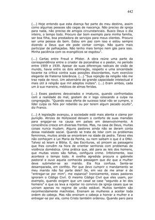 442
(...) Hoje entendo que esta doença faz parte do meu destino, assim
como algumas pessoas são cegas de nascença. Não preciso de igreja
para nada, não preciso de amigos circunstanciais. Busco Deus o dia
inteiro, o tempo todo. Procuro dar bom exemplo para minha família,
ser boa filha, boa prestadora de serviços para meus clientes. Procuro
ser uma pessoa do bem. Estou em paz com isso e estou sempre
dizendo a Deus que ele pode contar comigo. Não quero mais
participar de palhaçadas. Não tenho mais tempo nem gás para isso.
Minha paciência com os evangélicos se esgotou”.
(...) Cartas entre Freud e Pfister. A obra reúne uma parte da
correspondência entre o criador da psicanálise e o pastor, no período
entre 1909 e 1939. Apesar de suas diferenças radicais de visão de
mundo, havia entre os dois admiração, respeito e uma sinceridade
tocante na crítica contra suas posições discordantes, num exercício
elegante de fraterna tolerância. (...) “Sua rejeição da religião não me
traz nada de novo. Um adversário de grande capacidade intelectual é
mais útil à religião que mil adeptos inúteis”. (...) Eram ambos, cada
um à sua maneira, médicos de almas feridas.
(...) Esses pastores desvairados e imaturos, quando confrontados
com a realidade do mal, gostam de ir logo colocando a culpa na
congregação. “Quando essa oferta de sucesso total não se cumpre, o
líder culpa os fiéis por rebelião ou por terem algum pecado oculto”,
diz Franco.
(...) A legislação avançou, a sociedade está mais atenta e clama por
punição. Atrizes de Hollywood deixam o conforto de suas mansões
para engajar-se na causa em países em desenvolvimento. A
consciência cresce em diversas frentes. Mas, na casa de Deus, muitas
coisas nunca mudam. Alguns pastores ainda não se deram conta
dessa realidade social. Quando se trata de lidar com os problemas
femininos, muitos ainda se encontram na idade da pedra. Talvez eles
não conheçam a Lei Maria da Penha, ou nem saibam o que é a ONU.
Talvez só leiam a Bíblia. E, das Escrituras, só pincem as passagens
que lhes convêm na hora de orientar senhoras com problemas de
violência doméstica. Uma prática que, até para as leis dos homens,
que muitas vezes são falhas, configura crime. Infelizmente, isso
acontece o tempo todo. A ovelha agredida procura o gabinete
pastoral e ouve aquela conhecida passagem que diz que a mulher
deve submeter-se ao marido. Ela fica confusa. Sente-se
desamparada, em conflito. Por que devo cumprir o mandamento se
meu marido não faz parte dele? Se, em vez de me amar e de
“entregar-se por mim”, me espanca? Ironicamente, esses pastores
ignoram o Código Civil. O mesmo Código Civil que eles usam, por
exemplo, quando exigem que um casal se case “segundo a lei dos
homens” e que os leva a rejeitar no convívio da igreja casais que se
uniram apenas no regime de união estável. Muitos também são
reconhecidamente machistas. Ensinam as mulheres a aceitar toda
ordem do cabeça. Mas não ensinam o cabeça a honrar a mulher e a
entregar-se por ela, como Cristo também ordenou. Quando paro para
 