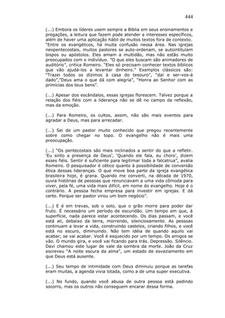 444
(...) Embora os líderes usem sempre a Bíblia em seus ensinamentos e
pregações, a leitura que fazem pode atender a interesses específicos,
além de haver uma aplicação hábil de muitos textos fora de contexto.
“Entre os evangélicos, há muita confusão nessa área. Nas igrejas
neopentecostais, muitos pastores se auto-ordenam, se autointitulam
bispos ou apóstolos. Eles amam a multidão, mas não estão muito
preocupados com o indivíduo. ”O que eles buscam são animadores de
auditório”, critica Romeiro. “Eles só precisam conhecer textos bíblicos
que vão ajudá-los a levantar dinheiro.” Exemplos clássicos são:
“Trazei todos os dízimos à casa do tesouro”, “daí e ser-vos-á
dado”,”Deus ama o que dá com alegria”, “Honra ao Senhor com as
primícias dos teus bens”.
(...) Apesar dos escândalos, essas igrejas florescem. Talvez porque a
relação dos fiéis com a liderança não se dê no campo da reflexão,
mas da emoção.
(...) Para Romeiro, os cultos, assim, não são mais eventos para
agradar a Deus, mas para arrecadar.
(...) Sei de um pastor muito conhecido que pregou recentemente
sobre como chegar no topo. O evangelho não é mais uma
preocupação.
(...) “Os pentecostais são mais inclinados a sentir do que a refletir.
‘Eu sinto a presença de Deus’, ‘Quando ele fala, eu choro’, dizem
esses fiéis. Sentir é suficiente para legitimar toda a falcatrua”, avalia
Romeiro. O pesquisador é cético quanto à possibilidade de conversão
ética dessas lideranças. O que move boa parte da igreja evangélica
brasileira hoje, é grana. Quando me converti, na década de 1970,
ouvia histórias de pessoas que renunciavam a uma vida cômoda para
viver, pela fé, uma vida mais difícil, em nome do evangelho. Hoje é o
contrário. A pessoa fecha empresa para investir em igrejas. E dá
certo. Porque ser pastor virou um bom negócio”.
(...) E é em trevas, sob o solo, que o grão morre para poder dar
fruto. É necessário um período de escuridão. Um tempo em que, à
superfície, nada parece estar acontecendo. Os dias passam, e você
está ali, debaixo da terra, morrendo, silenciosamente. As pessoas
continuam a levar a vida, construindo castelos, criando filhos, e você
está no escuro, diminuindo. Não tem idéia de quando aquilo vai
acabar; se vai acabar. Você é esquecido por um tempo. Os amigos se
vão. O mundo gira, e você vai ficando para trás. Depressão. Silêncio.
Davi chamou este lugar de vale da sombra da morte. João da Cruz
escreveu “A noite escura da alma”, um estado de esvaziamento em
que Deus está ausente.
(...) Seu tempo de intimidade com Deus diminuiu porque as tarefas
eram muitas, a agenda vivia lotada, como a de uma super executiva.
(...) No fundo, quando você abusa de outra pessoa está pedindo
socorro, mas os outros não conseguem encarar dessa forma.
 