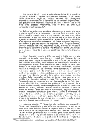 445
(...) Nos séculos XX e XXI, com a acelerada secularização, a religião e
conseqüentemente a palavra do sacerdote passaram a ser vistas
como alternativas ingênuas. “Muitos pastores não conseguem
entender isso e vivem sob a demanda de se tornarem significantes.
São pastores num momento histórico em que o mundo não os vê
mais como pessoas importantes. Não se trata de uma luta
consciente, mas inconsciente”.
(...) Cai-se, portanto, num paradoxo interessante: o pastor luta para
provar-se significativo e digno para com os de fora, enquanto os de
dentro, irmãos e seguidores, o sobrecarregam com uma expectativa
elevadíssima de que ele seja uma pessoa inerrante. Para Ricardo
Agreste, esse conflito gera ansiedade e depressão. E leva o indivíduo
a entregar-se a caminhos obsessivos. Na busca por poder espiritual,
ele recorre a práticas espirituais legítimas, mas exageradamente,
como as orações sem fim, freqüentes jejuns, à espera de visões e
profecias para transmitir à platéia. “Por trás disso, existe um anseio:
eu preciso ser relevante. A vertente acadêmica não é muito diferente
disso.”
(...) Henri Nouwen trabalha a idéia do médico ferido, um modelo
pastoral que também toma Jesus por referência. Trata-se de um
pastor que cura, apesar da consciência dos próprios machucados e
das próprias frustrações; estes servem na verdade para que ele se
identifique com o outro a até intensificam nele o desejo de amar seus
irmãos e de cuidar deles. Entre as qualidades desse líder, Nouwen
ressalta a compaixão. Ele escreve: “Pela compaixão, é possível
reconhecer que a sede de amor que os homens sentem reside
também em nossos próprios corações, que a crueldade que o mundo
conhece bem demais também tem raízes em nossos próprios
impulsos. Pela compaixão, também sentimos nossa esperança por
perdão nos olhos dos amigos e nosso ódio em sua boca amarga.
Quando eles matam, sabemos que também poderíamos ter feito isso;
quando eles dão vida, sabemos que podemos fazer o mesmo. Para
um homem compassivo, nada que seja humano é estranho: nenhuma
alegria ou tristeza, nenhum caminho ou modo de viver e nenhum
modo de morrer”. Esse sentimento, compassivo, segundo Neuwen,
produz a verdadeira autoridade para liderar. “Assim, a autoridade da
compaixão é a possibilidade de o homem perdoar seu irmão, porque
o perdão somente é real para quem descobriu a fraqueza de seu
amigo e os pecados de seu inimigo em seu próprio coração e está
querendo chamar todo ser humano de irmão”.
(...) Brennan Manning:369
“Hipócritas são fanáticos por aprovação.
Temos uma necessidade quase sufocante de agradar, e isso torna
difícil dizer não, mesmo quando a resposta certa é não. hipócritas
têm o hábito de se comprometer demais com pessoas, projetos e
causas, e isso geralmente nos faz infeliz, pois nosso esforço tem
pouco a ver com compromisso pessoal e se explica mais pelo medo
de não vivermos à altura das expectativas dos outros. (...) Hipócritas
369
Falsos, metidos e impostores – Aonde foi parar seu verdadeiro eu?/ SP; Mundo Cristão,2008,p.39.
 