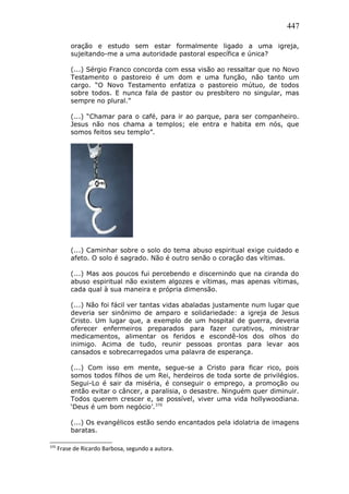 447
oração e estudo sem estar formalmente ligado a uma igreja,
sujeitando-me a uma autoridade pastoral específica e única?
(...) Sérgio Franco concorda com essa visão ao ressaltar que no Novo
Testamento o pastoreio é um dom e uma função, não tanto um
cargo. “O Novo Testamento enfatiza o pastoreio mútuo, de todos
sobre todos. E nunca fala de pastor ou presbítero no singular, mas
sempre no plural.”
(...) “Chamar para o café, para ir ao parque, para ser companheiro.
Jesus não nos chama a templos; ele entra e habita em nós, que
somos feitos seu templo”.
(...) Caminhar sobre o solo do tema abuso espiritual exige cuidado e
afeto. O solo é sagrado. Não é outro senão o coração das vítimas.
(...) Mas aos poucos fui percebendo e discernindo que na ciranda do
abuso espiritual não existem algozes e vítimas, mas apenas vítimas,
cada qual à sua maneira e própria dimensão.
(...) Não foi fácil ver tantas vidas abaladas justamente num lugar que
deveria ser sinônimo de amparo e solidariedade: a igreja de Jesus
Cristo. Um lugar que, a exemplo de um hospital de guerra, deveria
oferecer enfermeiros preparados para fazer curativos, ministrar
medicamentos, alimentar os feridos e escondê-los dos olhos do
inimigo. Acima de tudo, reunir pessoas prontas para levar aos
cansados e sobrecarregados uma palavra de esperança.
(...) Com isso em mente, segue-se a Cristo para ficar rico, pois
somos todos filhos de um Rei, herdeiros de toda sorte de privilégios.
Segui-Lo é sair da miséria, é conseguir o emprego, a promoção ou
então evitar o câncer, a paralisia, o desastre. Ninguém quer diminuir.
Todos querem crescer e, se possível, viver uma vida hollywoodiana.
‘Deus é um bom negócio’.370
(...) Os evangélicos estão sendo encantados pela idolatria de imagens
baratas.
370
Frase de Ricardo Barbosa, segundo a autora.
 