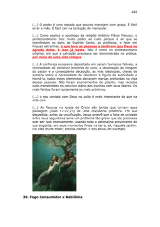 448
(...) O poder é uma espada que poucos manejam com graça. É fácil
errar a mão. É fácil cair na tentação de manipular.
(...) Como explica o sociólogo da religião Antônio Flávio Pierucci, o
pentecostalismo traz muito poder ao culto porque é ali que se
manifestam os dons do Espírito Santo, as profecias, o falar em
línguas estranhas, o que leva as pessoas a sentirem que Deus se
agrada delas. E isso já basta. Não é como no protestantismo
original, em que a salvação precisava ser demonstrada na prática,
por meio de uma vida íntegra.
(...) A confiança excessiva depositada em serem humanos falíveis, a
necessidade de construir bezerros de ouro, a idealização da imagem
do pastor e a conseqüente decepção, as más ideologias, cheias de
sutileza sobre a necessidade de obedecer à figura da autoridade e
honrá-la, todos esses elementos deixaram marcas profundas na vida
dessas pessoas. Não foram ensinamentos de púlpito, mas recados
sutis transmitidos no convívio diário das ovelhas com seus líderes. Os
mais feridos foram justamente os mais próximos.
(...) o seu contato com Deus no culto é mais importante do que na
vida civil.
(...) As fissuras na igreja de Cristo são tantas que tornam essa
passagem (João 17:22,23) de uma relevância profética. Em sua
despedida, antes da crucificação, Jesus antevê que a falta de unidade
entre seus seguidores seria um problema tão grave que ele precisava
orar por isso intensamente, usando toda a adrenalina proveniente de
sua angústia, em seus momentos finais na terra, ali, naquele jardim.
Ele está muito triste; precisa clamar. E nos deixa um exemplo.
39. Fogo Consumidor x Babilônia
 