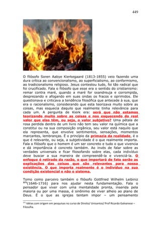 449
O filósofo Soren Aabye Kierkegaard (1813-1855) veio fazendo uma
dura crítica ao convencionalismo, ao superficialismo, ao conformismo,
ao tradicionalismo religioso. Jesus contestou tudo, foi tão radical que
foi crucificado. Fala o filósofo que esse era o sentido do cristianismo:
remar contra maré, quando a maré for sxandreuja e corrompida,
desprezando e afogando em suas ondas os fracos e oprimidos. Ele
questionava e criticava a tendência filosófica que antecede à sua, que
era o racionalismo, considerando que esta teorizava muito sobre as
coisas, mas esquecia daquilo que realmente tinha relevância para
cada um. A pergunta de Kierk era: será que não estamos
teorizando muito sobre as coisas e nos esquecendo do real
valor que elas têm, ou seja, o valor subjetivo? Uma pétala de
rosa perdida dentro de um livro não tem seu valor na química que a
constitui ou na sua composição orgânica, seu valor está naquilo que
ela representa, que envolve sentimentos, sensações, momentos
marcantes, lembranças. É o princípio da primazia da realidade, é o
que é relevante, ou seja, a subjetividade é o que realmente importa.
Fala o filósofo que o homem é um ser concreto e tudo o que vivencia
e dá importância é concreto também. Ao invés de falar sobre as
verdades universais e ficar filosofando sobre elas, cada indivíduo
deve buscar a sua maneira de compreendê-la e vivenciá-la. O
enfoque é retirado da razão, o que importará de fato serão as
explicações das coisas que são relevantes para nossa
existência. O que importa realmente é o indivíduo na sua
condição existencial e não o sistema.
Tomo como parceiro também o filósofo Gottfried Wilhelm Leibiniz
371
(1646-1716) para nos ajudar nesta fundamentação. Fala o
pensador que viver com uma mentalidade pronta, inserida pela
maioria ou por uma massa, é sinônimo de viver alheio ao plano de
Deus. É o que as igrejas tentam impor – um pensamento
371
Idéias com origem em pesquisas no curso de Direito/ Unisantos/ Prof Ricardo Galvanese –
Filosofia.
 