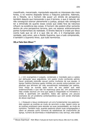 450
massificado, mecanizado, manipulado segundo os interesses dos mais
fortes, e no mesmo diapasão temos a máquina judiciária. Ademais,
diz o filósofo, se o homem não puser um direito de perspectiva
também daquilo que transcende o que é terreno, o que é natural, ele
não conseguirá exercer plenamente a justiça, porque não conseguirá
ter a dimensão do quanto essas coisas que estão fora da natureza
influem na existência das coisas. O homem não poderá olhar somente
dentro de uma perspectiva terrena, pois vai separar arbitrariamente
partes fundamentais da realidade. O Direito Natural é criado por Deus
(como tudo que se vê e o que não se vê), e é impregnado pela
caridade, pelo amor, pois a Razão Suprema, que a tudo compreende,
é também o Supremo Amor, que tudo harmoniza.
39.a Fala Ken Blue:372
(...) Um evangelista é julgado, condenado e mandado para a cadeia
por defraudar seus seguidores. Um pastor muito conhecido admite
haver praticado extorsão sexual contra mulheres de sua equipe. A
Igreja Católica Romana gasta milhões em acordo extra-judiciais com
pessoas que afirmam ter sido sexualmente molestadas por padres.
Uma moça se suicida após ouvir do seu pastor que está
endemoninhada e que não há esperança para ela. Um proeminente
líder cristão escreve um livro que apela à integridade no ministério e
então é apanhado em adultério. Estes são apenas uns poucos
exemplos de um problema contemporâneo que vem sendo chamado
de abuso espiritual.
(...) Ezequiel e Jesus condenaram um erro fundamental nos pastores:
eles usavam as ovelhas ao invés de servirem a elas. Agiam como se
as ovelhas existissem para atender as suas necessidades, ao invés do
contrário. Também hoje, quando pastores olham suas congregações e
vêem as pessoas como números de estatísticas de crescimento da
Igreja, numero de dizimistas e trabalhadores a seu serviço, eles estão
372
Abuso Espiritual - Ken Blue ;Tradução de Healin Spiritul Abuse; ABU ed;1ª ed; 2000;
 