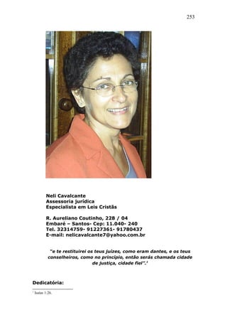 253
Neli Cavalcante
Assessoria jurídica
Especialista em Leis Cristãs
R. Aureliano Coutinho, 228 / 04
Embaré – Santos- Cep: 11.040- 240
Tel. 32314759- 91227361- 91780437
E-mail: nelicavalcante7@yahoo.com.br
“e te restituirei os teus juízes, como eram dantes, e os teus
conselheiros, como no princípio, então serás chamada cidade
de justiça, cidade fiel”.1
Dedicatória:
1
Isaías 1:26.
 