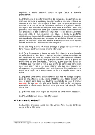 451
seguindo o estilo pastoral contra o qual Jesus e Ezequiel
profetizaram.
(...) O fermento é o poder irresistível da corrupção. É a putrefação do
mal que permeia a verdade, transformando-a em uma mistura de
verdade e mentira. Isto, é claro, é bem mais perigoso do que uma
mentira pura, porque esta é facilmente localizada e rejeitada. Mentira
disfarçada em verdade nos engana e nos leva a aceitá-la. Jesus não
preveniu seus discípulos para que tivessem cuidado com o fermento
das prostitutas e dos coletores de impostos – os de baixo nível moral
daqueles dias. O mal daqueles era óbvio, é claro, e, portanto,
relativamente inofensivo. O verdadeiro perigo é a mentira religiosa de
doa aparência misturada em um corpo de verdades faladas por uma
pessoa de respeito. Jesus nos exorta a termos cuidado com aqueles
que se apresentam como autoridades religiosas.
Como diz Philip Keller: “A maior ameaça à igreja hoje não vem de
fora, mas de dentro de nossa própria liderança”
(...) Para demonstrar a lógica de criar leis visando a manipulação
através da culpa, Ayn Rand coloca as seguintes palavras na boca de
um integrante da elite da Utopia: Não há como governar homens
inocentes. O único poder que qualquer governo tem é o poder de
transformá-los em criminosos... Portanto, quem quer uma nação de
cidadãos que respeitam a lei? O que existe de bom nisso para quem
quer que seja? Mas é só fazer vigorar leis que não possam ser
observadas, nem cumpridas, nem objetivamente interpretadas, e se
criará uma nação de transgressores da lei – e depois lucrar com a
culpa.
(...) Quando uma família disfuncional vê que não há espaço na igreja
para as imperfeições dela, acaba encobrindo-as. Todos exibem um
riso e agem com base na doutrina não-falada de que é melhor
parecer do que ser de fato uma família cristã. A dor permanece
escondida e não-tratada, fazendo com que uma má situação fique
ainda pior.
(...) “Não se pode lavar os pés de ninguém de cima de um pedestal”.
(...) “A unidade tem prazer nas diferenças”.
39.b Fala Philip Keller: 373
(...) A maior ameaça à igreja hoje não vem de fora, mas de dentro de
nossa própria liderança.
373
Opinião do autor registrado no livro de Ken Blue “Abuso Espiritual;ABU;1ª Ed;/2000.
 