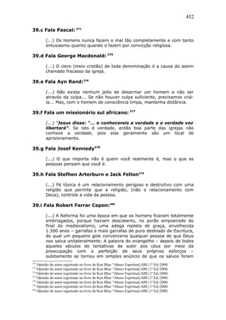 452
39.c Fala Pascal: 374
(...) Os homens nunca fazem o mal tão completamente e com tanto
entusiasmo quanto quando o fazem por convicção religiosa.
39.d Fala George Macdonald: 375
(...) O clero (meio cristão) de toda denominação é a causa do assim
chamado fracasso da igreja.
39.e Fala Ayn Rand:376
(...) Não existe nenhum jeito de desarmar um homem a não ser
através da culpa... Se não houver culpa suficiente, precisamos criá-
la... Mas, com o homem de consciência limpa, mantenha distância.
39.f Fala um missionário sul africano: 377
(...) “Jesus disse: “... e conhecereis a verdade e a verdade voz
libertará”. Se isto é verdade, então boa parte das igrejas não
conhece a verdade, pois elas geralmente são um local de
aprisionamento.
39.g Fala Josef Kennedy378
(...) O que importa não é quem você realmente é, mas o que as
pessoas pensam que você é.
39.h Fala Stefhen Arterburn e Jack Felton379
(...) Fé tóxica é um relacionamento perigoso e destrutivo com uma
religião que permite que a religião, (não o relacionamento com
Deus), controle a vida da pessoa.
39.i Fala Robert Farrar Capon:380
(...) A Reforma foi uma época em que os homens ficaram totalmente
embriagados, porque haviam descoberto, no porão empoeirado do
final do medievalismo, uma adega repleta de graça, envelhecida
1.500 anos – garrafas e mais garrafas de puro destilado de Escritura,
do qual um pequeno gole convenceria qualquer pessoa de que Deus
nos salva unilateralmente. A palavra do evangelho – depois de todos
aqueles séculos de tentativas de subir aos céus por meio da
preocupação com a perfeição de seus próprios esforços –
subitamente se tornou em simples anúncio de que os salvos foram
374
Opinião do autor registrado no livro de Ken Blue “Abuso Espiritual;ABU;1ª Ed;/2000.
375
Opinião do autor registrado no livro de Ken Blue “Abuso Espiritual;ABU;1ª Ed;/2000.
376
Opinião do autor registrado no livro de Ken Blue “Abuso Espiritual;ABU;1ª Ed;/2000.
377
Opinião do autor registrado no livro de Ken Blue “Abuso Espiritual;ABU;1ª Ed;/2000.
378
Opinião do autor registrado no livro de Ken Blue “Abuso Espiritual;ABU;1ª Ed;/2000.
379
Opinião do autor registrado no livro de Ken Blue “Abuso Espiritual;ABU;1ª Ed;/2000.
380
Opinião do autor registrado no livro de Ken Blue “Abuso Espiritual;ABU;1ª Ed;/2000.
 