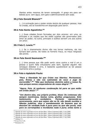 453
libertos antes mesmos de terem começado. A graça era para ser
bebida pura: sem água, sem gelo e definitivamente sem soda.
39.j Fala Donald Bloesch381
(...) A inclinação para o poder existe dentro de qualquer pessoa; mas
no cristão, ela se transforma em disposição para servir.
39.k Fala Santo Agostinho:382
(...) Duas cidades foram formadas por dois amores: em uma, os
príncipes e as nações que lhe estão sujeitas são governados pelo
amor ao poder; na outra, príncipes e súditos servem uns aos outros
em amor.
39.l Fala C. Lewis:383
(...) Se o chamamento divino não nos tornar melhores, ele nos
tornará bem piores. De todos os homens maus, os maus religiosos
são piores.
39.m Fala David Seamands:384
(...) Uma pessoa que não pode sentir raiva contra o mal é um a
pessoa a quem falta entusiasmo pelo bem. Quando alguém não
consegue detestar o erro, é bastante questionável se tal pessoa
realmente ama a justiça.
39.n Fala o Apóstolo Paulo:
“Para a liberdade foi que Cristo nos libertou. Permanecei,
pois, firmes e não vos submetais de novo a jugo de
escravidão”.385
“Não que tenhamos domínio sobre a nossa fé,
mas porque somos cooperadores de vossa alegria”.386
“Agora, Pois, já nenhuma condenação há para os que estão
em Cristo Jesus”.387
“Um dentre eles, seu próprio profeta, disse: Os cretenses são
sempre mentirosos, bestas ruins, glutões preguiçosos. Este
testemunho é verdadeiro. Portanto repreende-os
severamente, para que sejam são na fé, não dando ouvidos a
fábulas judaicas, nem a mandamentos de homens que se
desviam da verdade.Tudo é puro para os que são puros, mas
para os corrompidos e incrédulos nada é puro; antes tanto a
381
Opinião do autor registrado no livro de Ken Blue “Abuso Espiritual;ABU;1ª Ed;/2000.
382
Opinião do autor registrado no livro de Ken Blue “Abuso Espiritual;ABU;1ª Ed;/2000.
383
Opinião do autor registrado no livro de Ken Blue “Abuso Espiritual;ABU;1ª Ed;/2000.
384
Opinião do autor registrado no livro de Ken Blue “Abuso Espiritual;ABU;1ª Ed;/2000.
385
Gálatas 5:1.
386
II aos Cor 1:24.
387
Romanos 8:1.
 