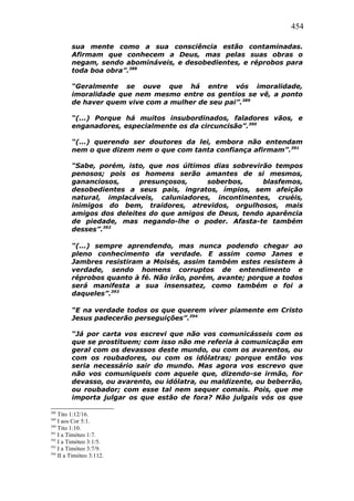 454
sua mente como a sua consciência estão contaminadas.
Afirmam que conhecem a Deus, mas pelas suas obras o
negam, sendo abomináveis, e desobedientes, e réprobos para
toda boa obra”.388
“Geralmente se ouve que há entre vós imoralidade,
imoralidade que nem mesmo entre os gentios se vê, a ponto
de haver quem vive com a mulher de seu pai”.389
“(...) Porque há muitos insubordinados, faladores vãos, e
enganadores, especialmente os da circuncisão”.390
“(...) querendo ser doutores da lei, embora não entendam
nem o que dizem nem o que com tanta confiança afirmam”.391
“Sabe, porém, isto, que nos últimos dias sobrevirão tempos
penosos; pois os homens serão amantes de si mesmos,
gananciosos, presunçosos, soberbos, blasfemos,
desobedientes a seus pais, ingratos, ímpios, sem afeição
natural, implacáveis, caluniadores, incontinentes, cruéis,
inimigos do bem, traidores, atrevidos, orgulhosos, mais
amigos dos deleites do que amigos de Deus, tendo aparência
de piedade, mas negando-lhe o poder. Afasta-te também
desses”.392
“(...) sempre aprendendo, mas nunca podendo chegar ao
pleno conhecimento da verdade. E assim como Janes e
Jambres resistiram a Moisés, assim também estes resistem à
verdade, sendo homens corruptos de entendimento e
réprobos quanto à fé. Não irão, porém, avante; porque a todos
será manifesta a sua insensatez, como também o foi a
daqueles”.393
“E na verdade todos os que querem viver piamente em Cristo
Jesus padecerão perseguições”.394
“Já por carta vos escrevi que não vos comunicásseis com os
que se prostituem; com isso não me referia à comunicação em
geral com os devassos deste mundo, ou com os avarentos, ou
com os roubadores, ou com os idólatras; porque então vos
seria necessário sair do mundo. Mas agora vos escrevo que
não vos comuniqueis com aquele que, dizendo-se irmão, for
devasso, ou avarento, ou idólatra, ou maldizente, ou beberrão,
ou roubador; com esse tal nem sequer comais. Pois, que me
importa julgar os que estão de fora? Não julgais vós os que
388
Tito 1:12/16.
389
I aos Cor 5:1.
390
Tito 1:10.
391
I a Timóteo 1:7.
392
I a Timóteo 3:1/5.
393
I a Timóteo 3:7/9.
394
II a Timóteo 3:112.
 