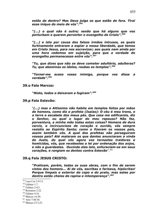 455
estão de dentro? Mas Deus julga os que estão de fora. Tirai
esse iníquo do meio de vós”.395
“(...) o qual não é outro; senão que há alguns que vos
perturbam e querem perverter o evangelho de Cristo”.396
“(...) e isto por causa dos falsos irmãos intrusos, os quais
furtivamente entraram a espiar a nossa liberdade, que temos
em Cristo Jesus, para nos escravizar; aos quais nem ainda por
uma hora cedemos em sujeição, para que a verdade do
evangelho permanecesse entre vós”.397
“Tu, que dizes que não se deve cometer adultério, adulteras?
Tu, que abominas os ídolos, roubas os templos”.398
“Tornei-me acaso vosso inimigo, porque vos disse a
verdade”.399
39.o Fala Marcos:
“Nisto, todos o deixaram e fugiram”.400
39.p Fala Estevão:
“(...) mas o Altíssimo não habita em templos feitos por mãos
de homens, como diz o profeta (Isaías): O céu é meu trono, e
a terra o escabelo dos meus pés. Que casa me edificareis, diz
o Senhor, ou qual o lugar do meu repouso? Não fez,
porventura, a minha mão todas estas coisas? Homens de dura
cerviz, e incircuncisos de coração e ouvido, vós sempre
resistis ao Espírito Santo; como o fizeram os vossos pais,
assim também vós. A qual dos profetas não perseguiram
vossos pais? Até mataram os que dantes anunciaram a vinda
do Justo, do qual vós agora vos tornastes traidores e
homicidas, vós, que recebestes a lei por ordenação dos anjos,
e não a guardastes. Ouvindo eles isto, enfureciam-se em seus
corações, e rangiam os dentes contra Estevão”.401
39.q Fala JESUS CRISTO:
“Praticam, porém, todas as suas obras, com o fim de serem
vistos dos homens... Ai de vós, escribas e fariseus, hipócritas!
Porque limpais o exterior do copo e do prato, mas estes por
dentro estão cheios de rapina e intemperança”.402
395
I aos Cor 5:9/13.
396
Gálatas 1:7.
397
Gálatas 2:4,5.
398
Romanos 2:22.
399
Gálatas 4:16.
400
Marcos 14:50.
401
Atos 7:48:54.
402
Mateus 23:5,25.
 