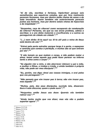 457
“Ai de vós, escribas e fariseus, hipócritas! porque sois
semelhantes aos sepulcros caiados, que por fora realmente
parecem formosos, mas por dentro estão cheios de ossos e de
toda imundícia. Assim também vós exteriormente pareceis
justos aos homens, mas por dentro estais cheios de hipocrisia
e de iniqüidade”.413
“Serpentes, raça de víboras! como escapareis da condenação
do inferno? Portanto, eis que eu vos envio profetas, sábios e
escribas: e a uns deles matareis e crucificareis; e a outros os
perseguireis de cidade em cidade”.414
“(...) nem dirão: Ei-lo aqui! ou: Ei-lo ali! pois o reino de Deus
está dentro de vós”.415
“Entrai pela porta estreita; porque larga é a porta, e espaçoso
o caminho que conduz à perdição, e muitos são os que entram
por ela”.416
“E não temais os que matam o corpo, e não podem matar a
alma; temei antes aquele que pode fazer perecer no inferno
tanto a alma como o corpo”.417
“Se alguém vier a mim, e não aborrecer (deixar) a pai e mãe,
a mulher e filhos, a irmãos e irmãs, e ainda também à própria
vida, não pode ser meu discípulo”.418
“Eu, porém, vos digo: Amai aos vossos inimigos, e orai pelos
que vos perseguem”.419
“Não penseis que vim trazer paz à terra; não vim trazer paz,
mas espada”.420
“Muitos, pois, dos seus discípulos, ouvindo isto, disseram:
Duro é este discurso; quem o pode ouvir”.421
“Perguntou então Jesus aos doze: Quereis vós também
retirar-vos”.422
“Ainda tenho muito que vos dizer; mas vós não o podeis
suportar agora”.423
413
Mateus 23:27,28.
414
Mateus 23:33,34.
415
Lucas 17:21.
416
Mateus 7:13.
417
Mateus 10:28.
418
Lucas 14:26.
419
Mateus 5:44.
420
Mateus 10:34.
421
João 6:60.
422
João 6:67.
423
João 16:12.
 