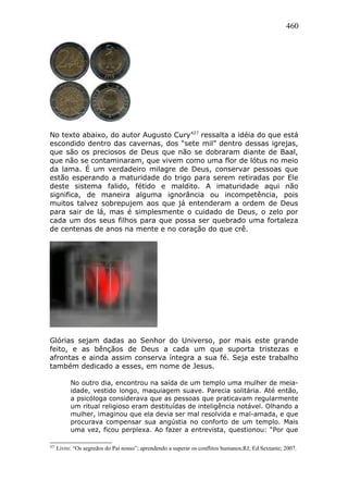 460
No texto abaixo, do autor Augusto Cury427
ressalta a idéia do que está
escondido dentro das cavernas, dos “sete mil” dentro dessas igrejas,
que são os preciosos de Deus que não se dobraram diante de Baal,
que não se contaminaram, que vivem como uma flor de lótus no meio
da lama. É um verdadeiro milagre de Deus, conservar pessoas que
estão esperando a maturidade do trigo para serem retiradas por Ele
deste sistema falido, fétido e maldito. A imaturidade aqui não
significa, de maneira alguma ignorância ou incompetência, pois
muitos talvez sobrepujem aos que já entenderam a ordem de Deus
para sair de lá, mas é simplesmente o cuidado de Deus, o zelo por
cada um dos seus filhos para que possa ser quebrado uma fortaleza
de centenas de anos na mente e no coração do que crê.
Glórias sejam dadas ao Senhor do Universo, por mais este grande
feito, e as bênçãos de Deus a cada um que suporta tristezas e
afrontas e ainda assim conserva íntegra a sua fé. Seja este trabalho
também dedicado a esses, em nome de Jesus.
No outro dia, encontrou na saída de um templo uma mulher de meia-
idade, vestido longo, maquiagem suave. Parecia solitária. Até então,
a psicóloga considerava que as pessoas que praticavam regularmente
um ritual religioso eram destituídas de inteligência notável. Olhando a
mulher, imaginou que ela devia ser mal resolvida e mal-amada, e que
procurava compensar sua angústia no conforto de um templo. Mais
uma vez, ficou perplexa. Ao fazer a entrevista, questionou: “Por que
427
Livro: “Os segredos do Pai nosso”; aprendendo a superar os conflitos humanos;RJ; Ed Sextante; 2007.
 