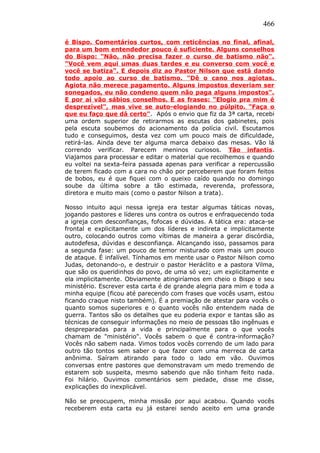 466
é Bispo. Comentários curtos, com reticências no final, afinal,
para um bom entendedor pouco é suficiente. Alguns conselhos
do Bispo: "Não, não precisa fazer o curso de batismo não".
"Você vem aqui umas duas tardes e eu converso com você e
você se batiza". E depois diz ao Pastor Nilson que está dando
todo apoio ao curso de batismo. "Dê o cano nos agiotas.
Agiota não merece pagamento. Alguns impostos deveriam ser
sonegados, eu não condeno quem não paga alguns impostos".
E por aí vão sábios conselhos. E as frases: "Elogio pra mim é
desprezível", mas vive se auto-elogiando no púlpito. "Faça o
que eu faço que dá certo". Após o envio que fiz da 3ª carta, recebi
uma ordem superior de retirarmos as escutas dos gabinetes, pois
pela escuta soubemos do acionamento da polícia civil. Escutamos
tudo e conseguimos, desta vez com um pouco mais de dificuldade,
retirá-las. Ainda deve ter alguma marca debaixo das mesas. Vão lá
correndo verificar. Parecem meninos curiosos. Tão infantis.
Viajamos para processar e editar o material que recolhemos e quando
eu voltei na sexta-feira passada apenas para verificar a repercussão
de terem ficado com a cara no chão por perceberem que foram feitos
de bobos, eu é que fiquei com o queixo caído quando no domingo
soube da última sobre a tão estimada, reverenda, professora,
diretora e muito mais (como o pastor Nilson a trata).
Nosso intuito aqui nessa igreja era testar algumas táticas novas,
jogando pastores e líderes uns contra os outros e enfraquecendo toda
a igreja com desconfianças, fofocas e dúvidas. A tática era: ataca-se
frontal e explicitamente um dos líderes e indireta e implicitamente
outro, colocando outros como vítimas de maneira a gerar discórdia,
autodefesa, dúvidas e desconfiança. Alcançando isso, passamos para
a segunda fase: um pouco de temor misturado com mais um pouco
de ataque. É infalível. Tínhamos em mente usar o Pastor Nilson como
Judas, detonando-o, e destruir o pastor Heráclito e a pastora Vilma,
que são os queridinhos do povo, de uma só vez; um explicitamente e
ela implicitamente. Obviamente atingiríamos em cheio o Bispo e seu
ministério. Escrever esta carta é de grande alegria para mim e toda a
minha equipe (ficou até parecendo com frases que vocês usam, estou
ficando craque nisto também). É a premiação de atestar para vocês o
quanto somos superiores e o quanto vocês não entendem nada de
guerra. Tantos são os detalhes que eu poderia expor e tantas são as
técnicas de conseguir informações no meio de pessoas tão ingênuas e
despreparadas para a vida e principalmente para o que vocês
chamam de "ministério". Vocês sabem o que é contra-informação?
Vocês não sabem nada. Vimos todos vocês correndo de um lado para
outro tão tontos sem saber o que fazer com uma merreca de carta
anônima. Saíram atirando para todo o lado em vão. Ouvimos
conversas entre pastores que demonstravam um medo tremendo de
estarem sob suspeita, mesmo sabendo que não tinham feito nada.
Foi hilário. Ouvimos comentários sem piedade, disse me disse,
explicações do inexplicável.
Não se preocupem, minha missão por aqui acabou. Quando vocês
receberem esta carta eu já estarei sendo aceito em uma grande
 